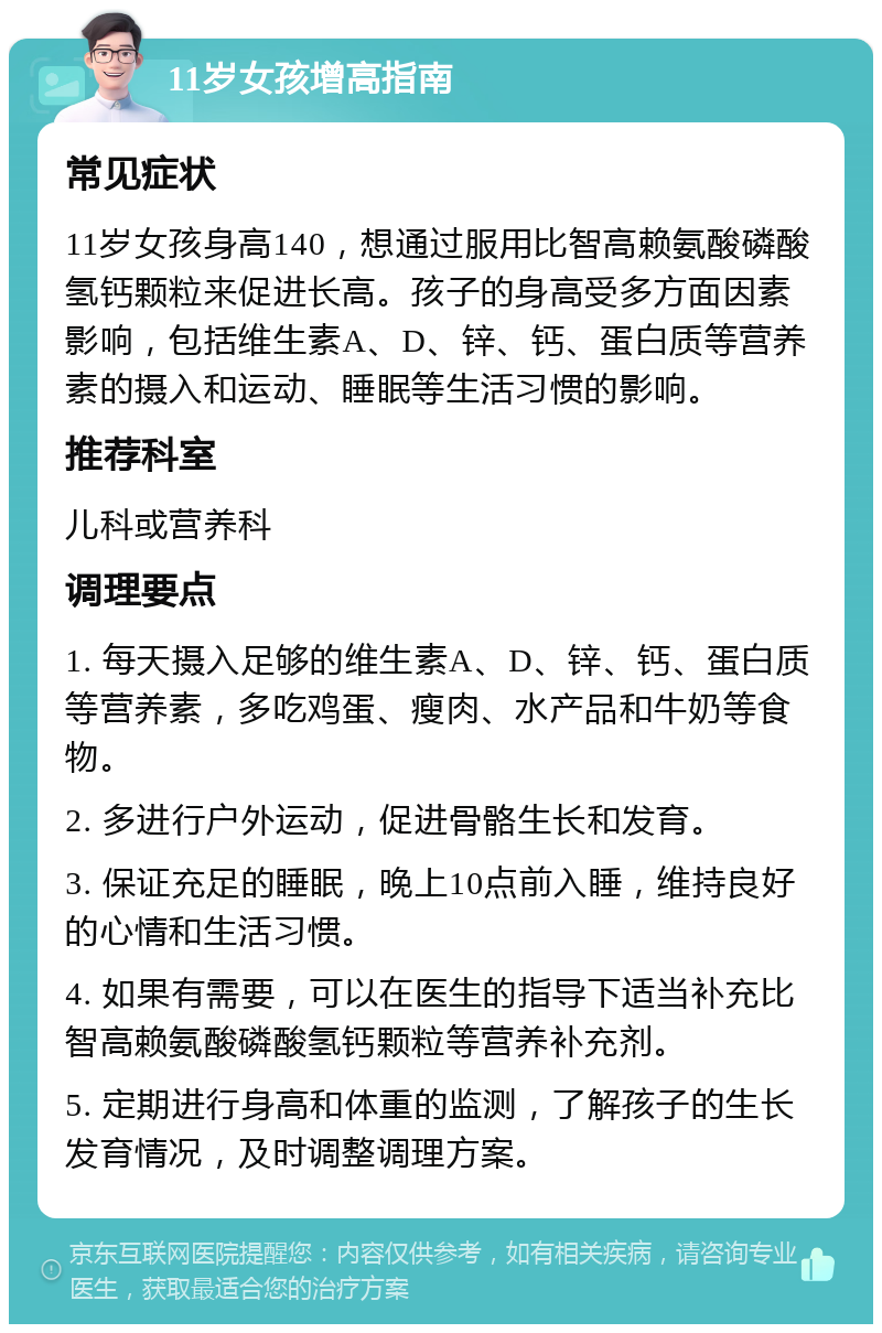 11岁女孩增高指南 常见症状 11岁女孩身高140，想通过服用比智高赖氨酸磷酸氢钙颗粒来促进长高。孩子的身高受多方面因素影响，包括维生素A、D、锌、钙、蛋白质等营养素的摄入和运动、睡眠等生活习惯的影响。 推荐科室 儿科或营养科 调理要点 1. 每天摄入足够的维生素A、D、锌、钙、蛋白质等营养素，多吃鸡蛋、瘦肉、水产品和牛奶等食物。 2. 多进行户外运动，促进骨骼生长和发育。 3. 保证充足的睡眠，晚上10点前入睡，维持良好的心情和生活习惯。 4. 如果有需要，可以在医生的指导下适当补充比智高赖氨酸磷酸氢钙颗粒等营养补充剂。 5. 定期进行身高和体重的监测，了解孩子的生长发育情况，及时调整调理方案。