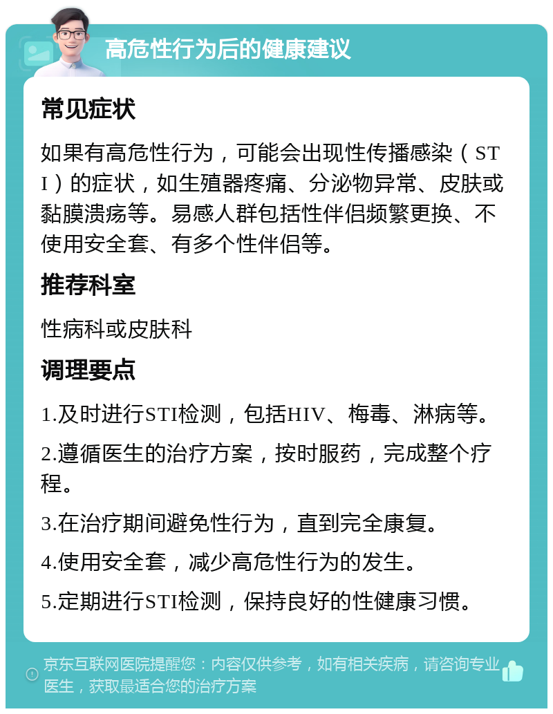 高危性行为后的健康建议 常见症状 如果有高危性行为，可能会出现性传播感染（STI）的症状，如生殖器疼痛、分泌物异常、皮肤或黏膜溃疡等。易感人群包括性伴侣频繁更换、不使用安全套、有多个性伴侣等。 推荐科室 性病科或皮肤科 调理要点 1.及时进行STI检测，包括HIV、梅毒、淋病等。 2.遵循医生的治疗方案，按时服药，完成整个疗程。 3.在治疗期间避免性行为，直到完全康复。 4.使用安全套，减少高危性行为的发生。 5.定期进行STI检测，保持良好的性健康习惯。