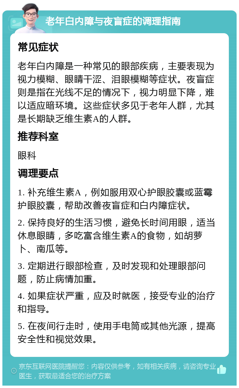 老年白内障与夜盲症的调理指南 常见症状 老年白内障是一种常见的眼部疾病，主要表现为视力模糊、眼睛干涩、泪眼模糊等症状。夜盲症则是指在光线不足的情况下，视力明显下降，难以适应暗环境。这些症状多见于老年人群，尤其是长期缺乏维生素A的人群。 推荐科室 眼科 调理要点 1. 补充维生素A，例如服用双心护眼胶囊或蓝霉护眼胶囊，帮助改善夜盲症和白内障症状。 2. 保持良好的生活习惯，避免长时间用眼，适当休息眼睛，多吃富含维生素A的食物，如胡萝卜、南瓜等。 3. 定期进行眼部检查，及时发现和处理眼部问题，防止病情加重。 4. 如果症状严重，应及时就医，接受专业的治疗和指导。 5. 在夜间行走时，使用手电筒或其他光源，提高安全性和视觉效果。