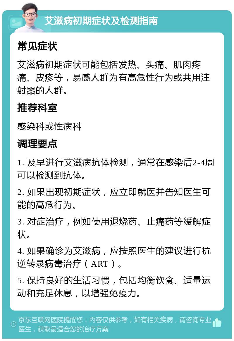 艾滋病初期症状及检测指南 常见症状 艾滋病初期症状可能包括发热、头痛、肌肉疼痛、皮疹等，易感人群为有高危性行为或共用注射器的人群。 推荐科室 感染科或性病科 调理要点 1. 及早进行艾滋病抗体检测，通常在感染后2-4周可以检测到抗体。 2. 如果出现初期症状，应立即就医并告知医生可能的高危行为。 3. 对症治疗，例如使用退烧药、止痛药等缓解症状。 4. 如果确诊为艾滋病，应按照医生的建议进行抗逆转录病毒治疗（ART）。 5. 保持良好的生活习惯，包括均衡饮食、适量运动和充足休息，以增强免疫力。