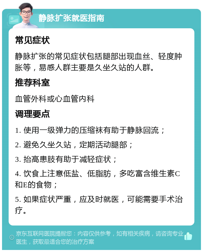 静脉扩张就医指南 常见症状 静脉扩张的常见症状包括腿部出现血丝、轻度肿胀等，易感人群主要是久坐久站的人群。 推荐科室 血管外科或心血管内科 调理要点 1. 使用一级弹力的压缩袜有助于静脉回流； 2. 避免久坐久站，定期活动腿部； 3. 抬高患肢有助于减轻症状； 4. 饮食上注意低盐、低脂肪，多吃富含维生素C和E的食物； 5. 如果症状严重，应及时就医，可能需要手术治疗。