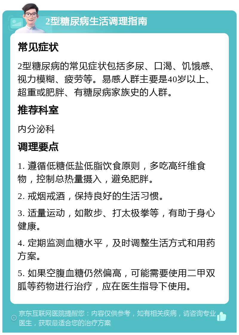 2型糖尿病生活调理指南 常见症状 2型糖尿病的常见症状包括多尿、口渴、饥饿感、视力模糊、疲劳等。易感人群主要是40岁以上、超重或肥胖、有糖尿病家族史的人群。 推荐科室 内分泌科 调理要点 1. 遵循低糖低盐低脂饮食原则，多吃高纤维食物，控制总热量摄入，避免肥胖。 2. 戒烟戒酒，保持良好的生活习惯。 3. 适量运动，如散步、打太极拳等，有助于身心健康。 4. 定期监测血糖水平，及时调整生活方式和用药方案。 5. 如果空腹血糖仍然偏高，可能需要使用二甲双胍等药物进行治疗，应在医生指导下使用。