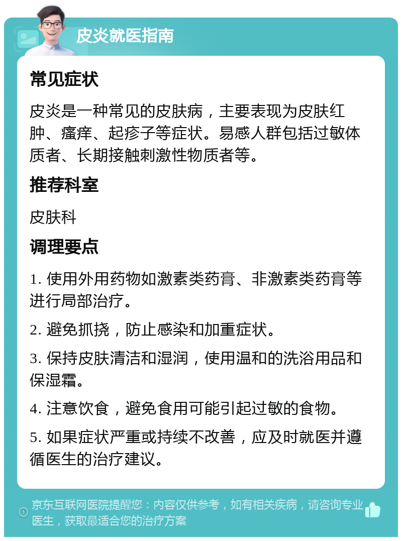 皮炎就医指南 常见症状 皮炎是一种常见的皮肤病，主要表现为皮肤红肿、瘙痒、起疹子等症状。易感人群包括过敏体质者、长期接触刺激性物质者等。 推荐科室 皮肤科 调理要点 1. 使用外用药物如激素类药膏、非激素类药膏等进行局部治疗。 2. 避免抓挠，防止感染和加重症状。 3. 保持皮肤清洁和湿润，使用温和的洗浴用品和保湿霜。 4. 注意饮食，避免食用可能引起过敏的食物。 5. 如果症状严重或持续不改善，应及时就医并遵循医生的治疗建议。