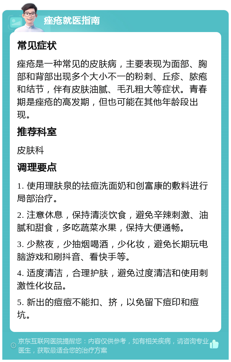 痤疮就医指南 常见症状 痤疮是一种常见的皮肤病，主要表现为面部、胸部和背部出现多个大小不一的粉刺、丘疹、脓疱和结节，伴有皮肤油腻、毛孔粗大等症状。青春期是痤疮的高发期，但也可能在其他年龄段出现。 推荐科室 皮肤科 调理要点 1. 使用理肤泉的祛痘洗面奶和创富康的敷料进行局部治疗。 2. 注意休息，保持清淡饮食，避免辛辣刺激、油腻和甜食，多吃蔬菜水果，保持大便通畅。 3. 少熬夜，少抽烟喝酒，少化妆，避免长期玩电脑游戏和刷抖音、看快手等。 4. 适度清洁，合理护肤，避免过度清洁和使用刺激性化妆品。 5. 新出的痘痘不能扣、挤，以免留下痘印和痘坑。