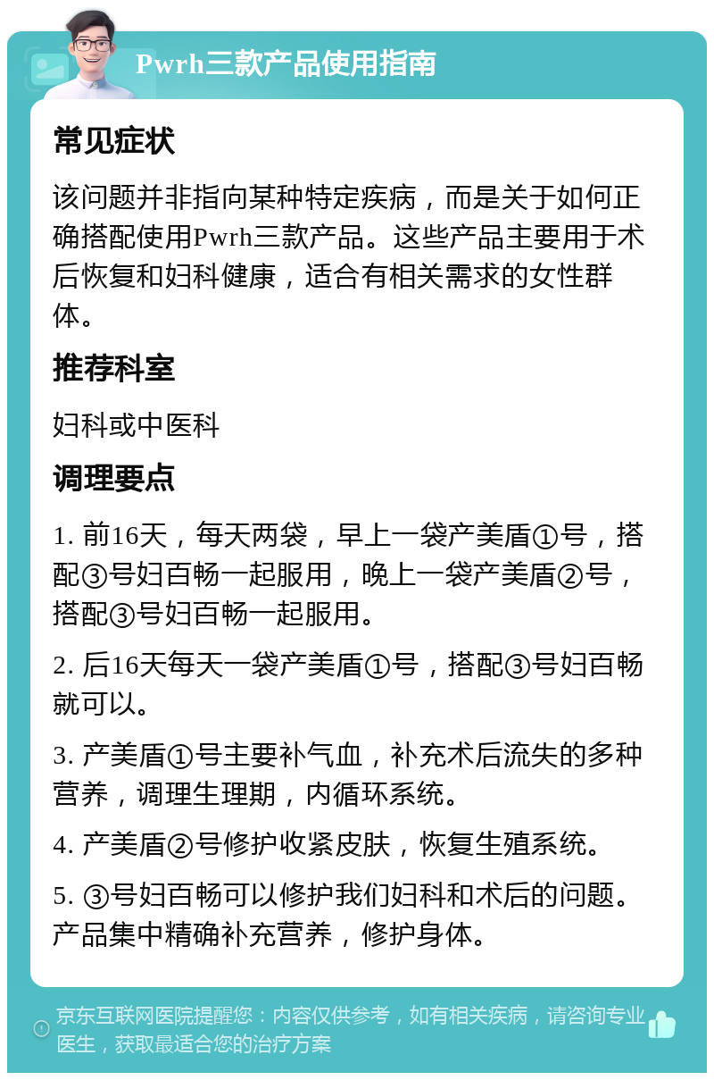 Pwrh三款产品使用指南 常见症状 该问题并非指向某种特定疾病，而是关于如何正确搭配使用Pwrh三款产品。这些产品主要用于术后恢复和妇科健康，适合有相关需求的女性群体。 推荐科室 妇科或中医科 调理要点 1. 前16天，每天两袋，早上一袋产美盾①号，搭配③号妇百畅一起服用，晚上一袋产美盾②号，搭配③号妇百畅一起服用。 2. 后16天每天一袋产美盾①号，搭配③号妇百畅就可以。 3. 产美盾①号主要补气血，补充术后流失的多种营养，调理生理期，内循环系统。 4. 产美盾②号修护收紧皮肤，恢复生殖系统。 5. ③号妇百畅可以修护我们妇科和术后的问题。产品集中精确补充营养，修护身体。