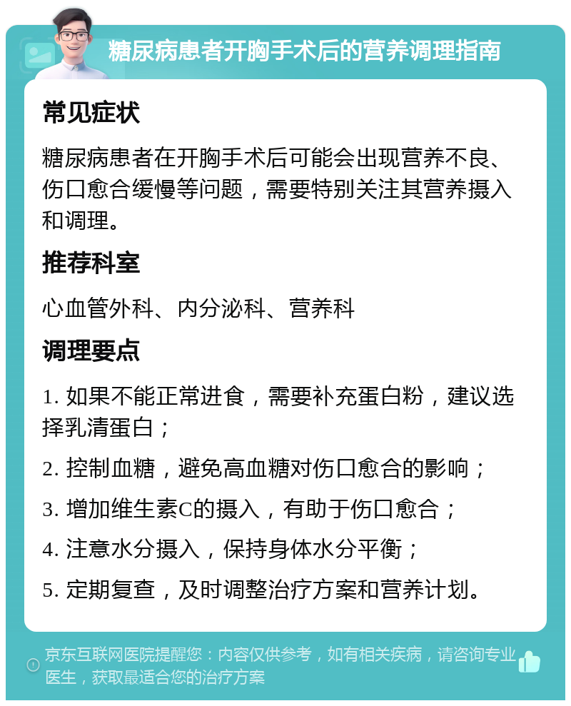 糖尿病患者开胸手术后的营养调理指南 常见症状 糖尿病患者在开胸手术后可能会出现营养不良、伤口愈合缓慢等问题，需要特别关注其营养摄入和调理。 推荐科室 心血管外科、内分泌科、营养科 调理要点 1. 如果不能正常进食，需要补充蛋白粉，建议选择乳清蛋白； 2. 控制血糖，避免高血糖对伤口愈合的影响； 3. 增加维生素C的摄入，有助于伤口愈合； 4. 注意水分摄入，保持身体水分平衡； 5. 定期复查，及时调整治疗方案和营养计划。