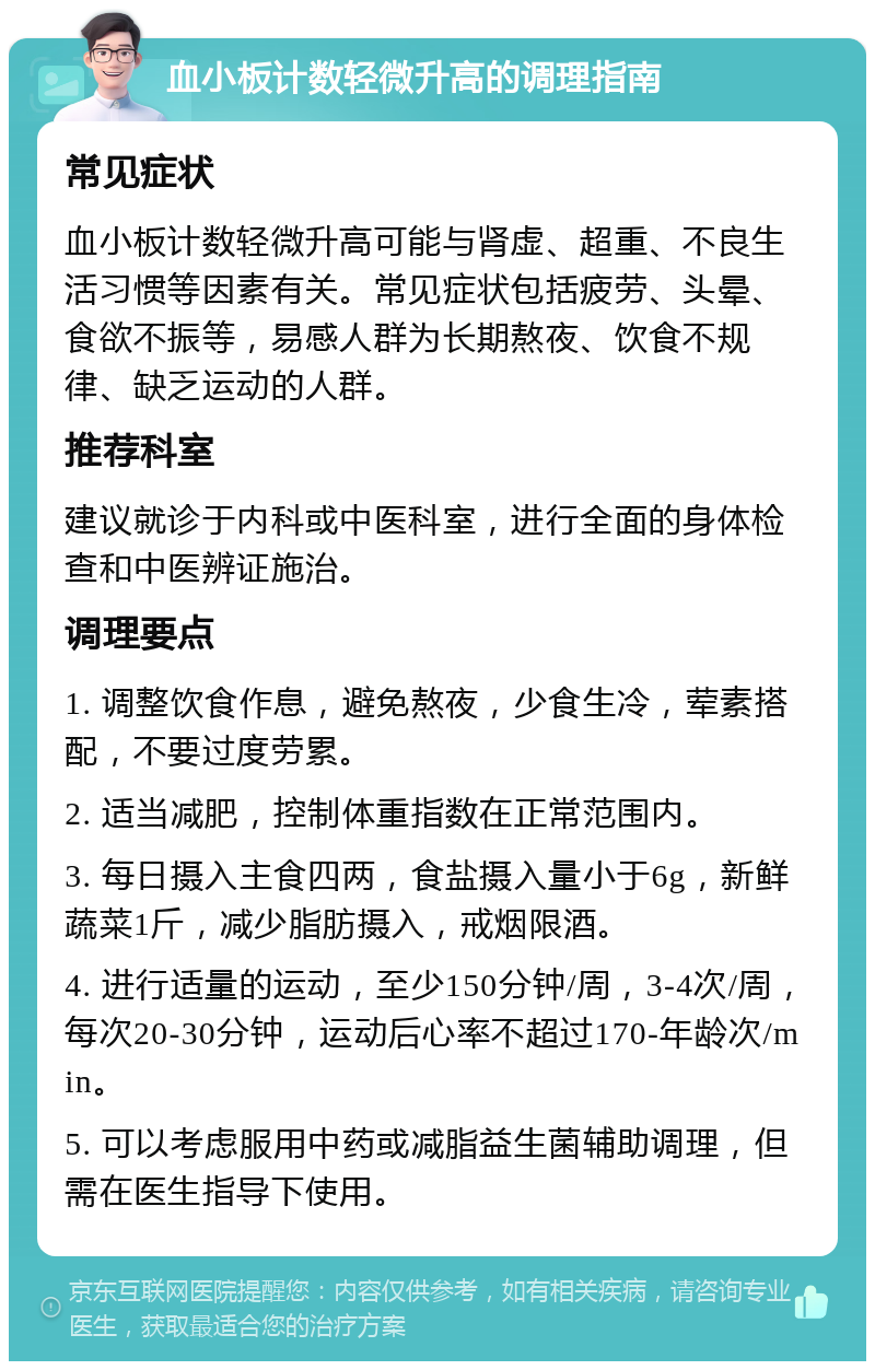 血小板计数轻微升高的调理指南 常见症状 血小板计数轻微升高可能与肾虚、超重、不良生活习惯等因素有关。常见症状包括疲劳、头晕、食欲不振等，易感人群为长期熬夜、饮食不规律、缺乏运动的人群。 推荐科室 建议就诊于内科或中医科室，进行全面的身体检查和中医辨证施治。 调理要点 1. 调整饮食作息，避免熬夜，少食生冷，荤素搭配，不要过度劳累。 2. 适当减肥，控制体重指数在正常范围内。 3. 每日摄入主食四两，食盐摄入量小于6g，新鲜蔬菜1斤，减少脂肪摄入，戒烟限酒。 4. 进行适量的运动，至少150分钟/周，3-4次/周，每次20-30分钟，运动后心率不超过170-年龄次/min。 5. 可以考虑服用中药或减脂益生菌辅助调理，但需在医生指导下使用。