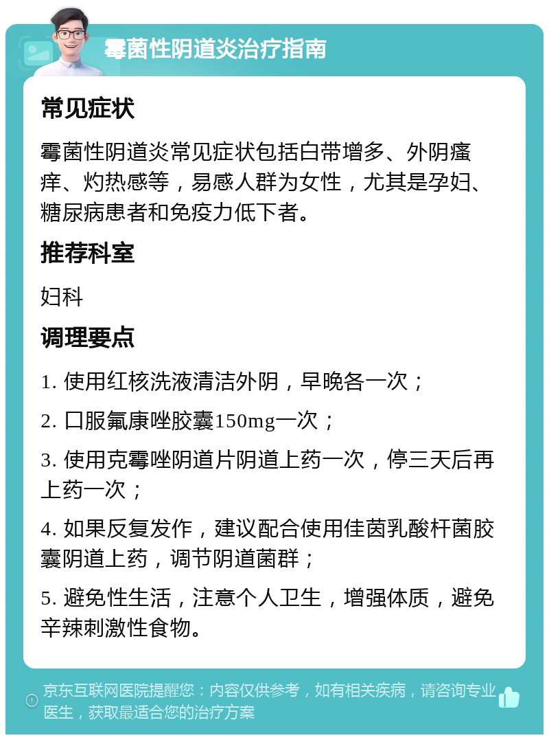 霉菌性阴道炎治疗指南 常见症状 霉菌性阴道炎常见症状包括白带增多、外阴瘙痒、灼热感等，易感人群为女性，尤其是孕妇、糖尿病患者和免疫力低下者。 推荐科室 妇科 调理要点 1. 使用红核洗液清洁外阴，早晚各一次； 2. 口服氟康唑胶囊150mg一次； 3. 使用克霉唑阴道片阴道上药一次，停三天后再上药一次； 4. 如果反复发作，建议配合使用佳茵乳酸杆菌胶囊阴道上药，调节阴道菌群； 5. 避免性生活，注意个人卫生，增强体质，避免辛辣刺激性食物。