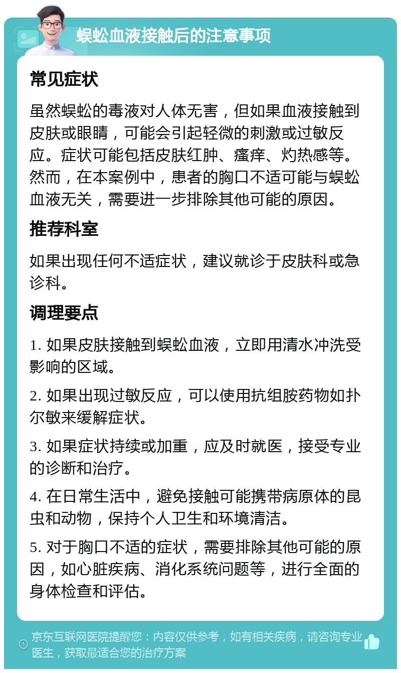 蜈蚣血液接触后的注意事项 常见症状 虽然蜈蚣的毒液对人体无害，但如果血液接触到皮肤或眼睛，可能会引起轻微的刺激或过敏反应。症状可能包括皮肤红肿、瘙痒、灼热感等。然而，在本案例中，患者的胸口不适可能与蜈蚣血液无关，需要进一步排除其他可能的原因。 推荐科室 如果出现任何不适症状，建议就诊于皮肤科或急诊科。 调理要点 1. 如果皮肤接触到蜈蚣血液，立即用清水冲洗受影响的区域。 2. 如果出现过敏反应，可以使用抗组胺药物如扑尔敏来缓解症状。 3. 如果症状持续或加重，应及时就医，接受专业的诊断和治疗。 4. 在日常生活中，避免接触可能携带病原体的昆虫和动物，保持个人卫生和环境清洁。 5. 对于胸口不适的症状，需要排除其他可能的原因，如心脏疾病、消化系统问题等，进行全面的身体检查和评估。