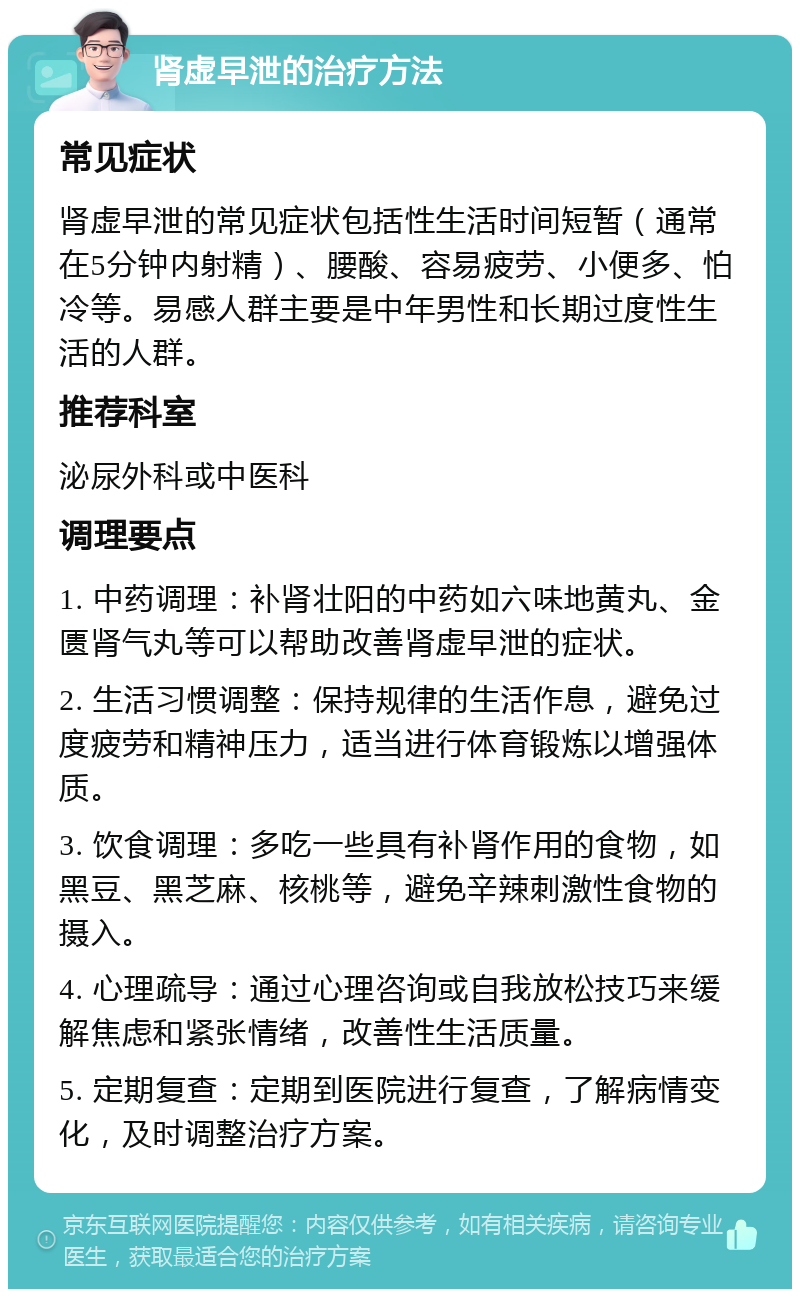 肾虚早泄的治疗方法 常见症状 肾虚早泄的常见症状包括性生活时间短暂（通常在5分钟内射精）、腰酸、容易疲劳、小便多、怕冷等。易感人群主要是中年男性和长期过度性生活的人群。 推荐科室 泌尿外科或中医科 调理要点 1. 中药调理：补肾壮阳的中药如六味地黄丸、金匮肾气丸等可以帮助改善肾虚早泄的症状。 2. 生活习惯调整：保持规律的生活作息，避免过度疲劳和精神压力，适当进行体育锻炼以增强体质。 3. 饮食调理：多吃一些具有补肾作用的食物，如黑豆、黑芝麻、核桃等，避免辛辣刺激性食物的摄入。 4. 心理疏导：通过心理咨询或自我放松技巧来缓解焦虑和紧张情绪，改善性生活质量。 5. 定期复查：定期到医院进行复查，了解病情变化，及时调整治疗方案。