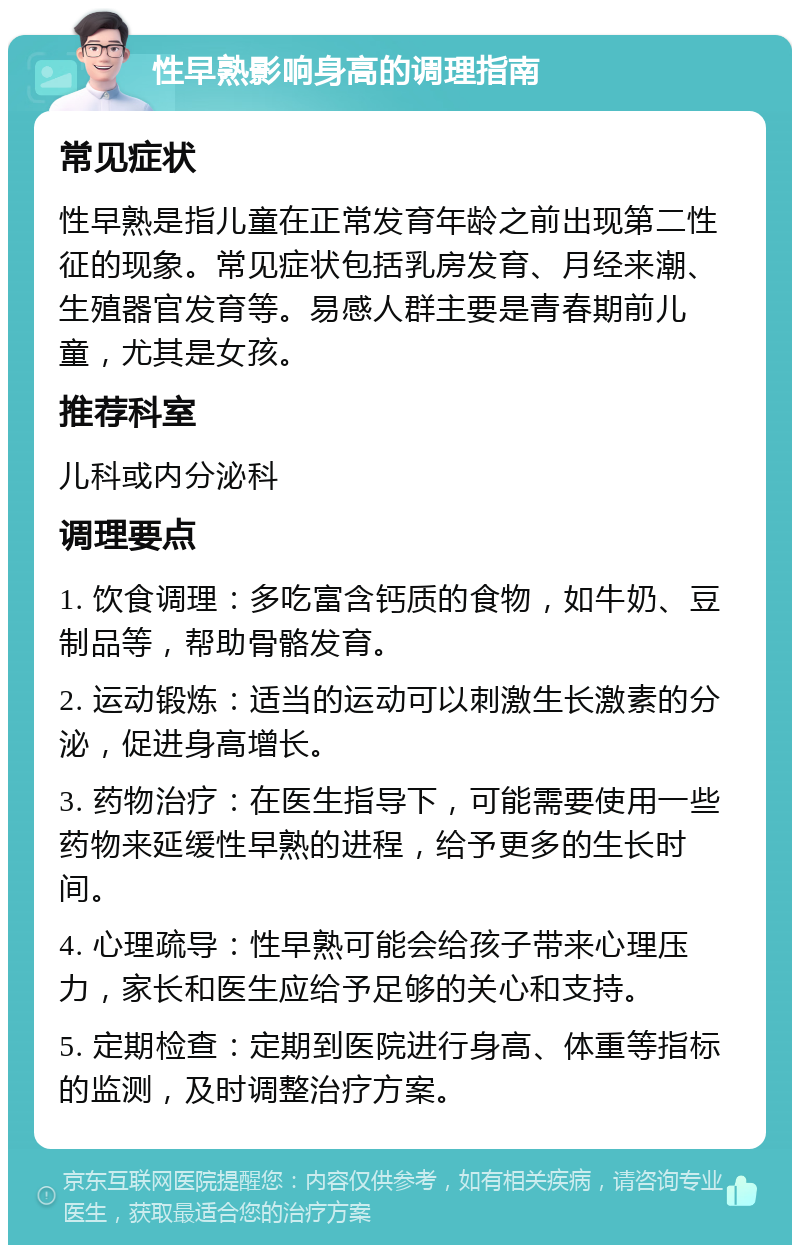 性早熟影响身高的调理指南 常见症状 性早熟是指儿童在正常发育年龄之前出现第二性征的现象。常见症状包括乳房发育、月经来潮、生殖器官发育等。易感人群主要是青春期前儿童，尤其是女孩。 推荐科室 儿科或内分泌科 调理要点 1. 饮食调理：多吃富含钙质的食物，如牛奶、豆制品等，帮助骨骼发育。 2. 运动锻炼：适当的运动可以刺激生长激素的分泌，促进身高增长。 3. 药物治疗：在医生指导下，可能需要使用一些药物来延缓性早熟的进程，给予更多的生长时间。 4. 心理疏导：性早熟可能会给孩子带来心理压力，家长和医生应给予足够的关心和支持。 5. 定期检查：定期到医院进行身高、体重等指标的监测，及时调整治疗方案。