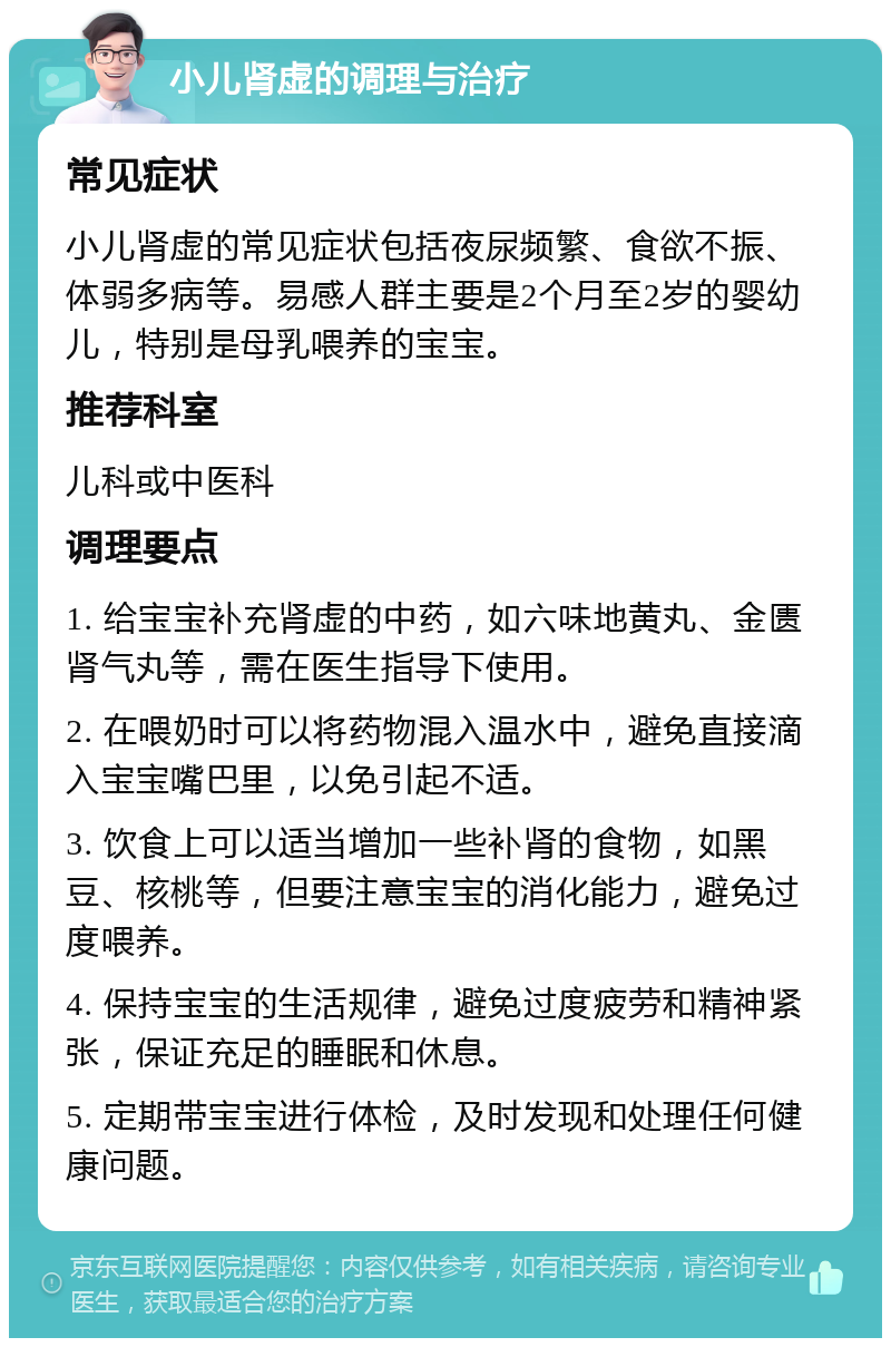 小儿肾虚的调理与治疗 常见症状 小儿肾虚的常见症状包括夜尿频繁、食欲不振、体弱多病等。易感人群主要是2个月至2岁的婴幼儿，特别是母乳喂养的宝宝。 推荐科室 儿科或中医科 调理要点 1. 给宝宝补充肾虚的中药，如六味地黄丸、金匮肾气丸等，需在医生指导下使用。 2. 在喂奶时可以将药物混入温水中，避免直接滴入宝宝嘴巴里，以免引起不适。 3. 饮食上可以适当增加一些补肾的食物，如黑豆、核桃等，但要注意宝宝的消化能力，避免过度喂养。 4. 保持宝宝的生活规律，避免过度疲劳和精神紧张，保证充足的睡眠和休息。 5. 定期带宝宝进行体检，及时发现和处理任何健康问题。