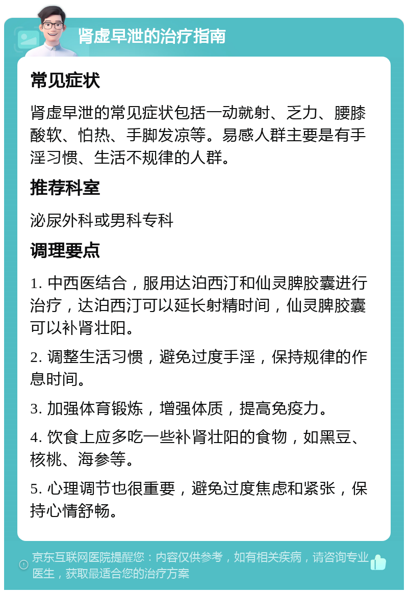 肾虚早泄的治疗指南 常见症状 肾虚早泄的常见症状包括一动就射、乏力、腰膝酸软、怕热、手脚发凉等。易感人群主要是有手淫习惯、生活不规律的人群。 推荐科室 泌尿外科或男科专科 调理要点 1. 中西医结合，服用达泊西汀和仙灵脾胶囊进行治疗，达泊西汀可以延长射精时间，仙灵脾胶囊可以补肾壮阳。 2. 调整生活习惯，避免过度手淫，保持规律的作息时间。 3. 加强体育锻炼，增强体质，提高免疫力。 4. 饮食上应多吃一些补肾壮阳的食物，如黑豆、核桃、海参等。 5. 心理调节也很重要，避免过度焦虑和紧张，保持心情舒畅。