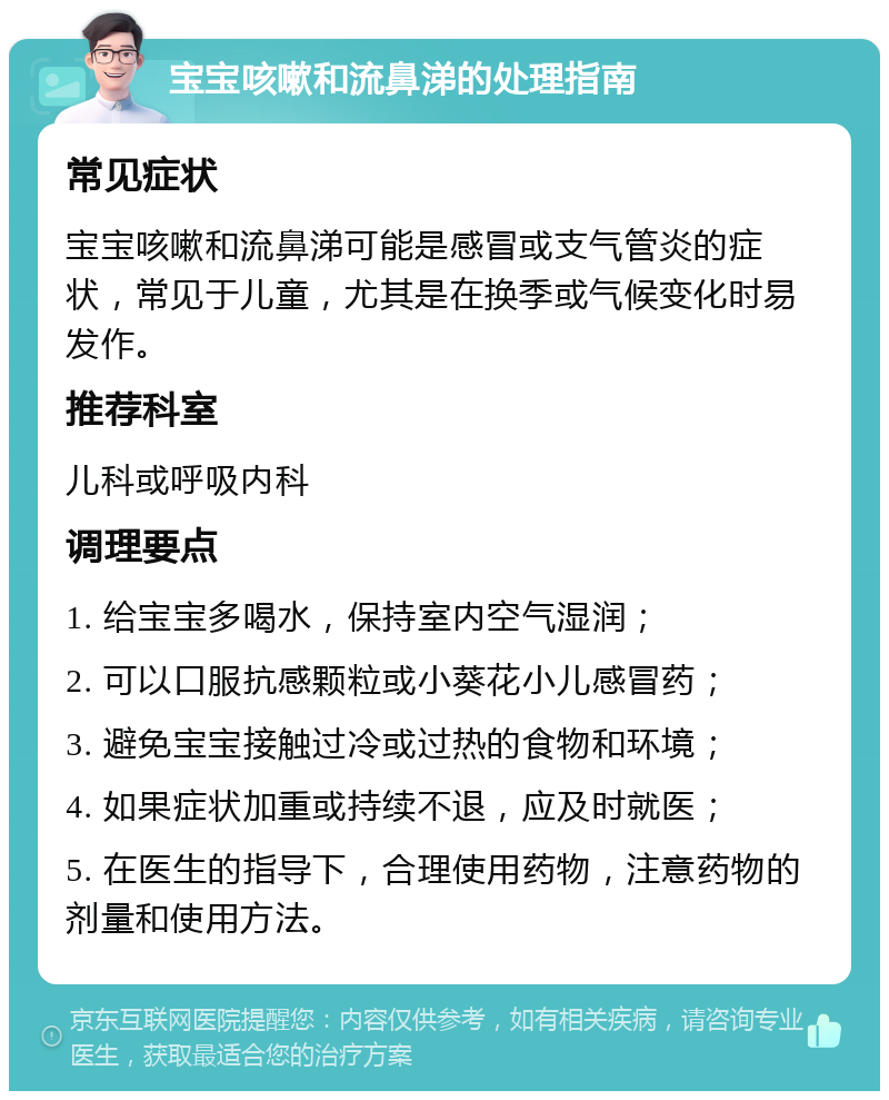 宝宝咳嗽和流鼻涕的处理指南 常见症状 宝宝咳嗽和流鼻涕可能是感冒或支气管炎的症状，常见于儿童，尤其是在换季或气候变化时易发作。 推荐科室 儿科或呼吸内科 调理要点 1. 给宝宝多喝水，保持室内空气湿润； 2. 可以口服抗感颗粒或小葵花小儿感冒药； 3. 避免宝宝接触过冷或过热的食物和环境； 4. 如果症状加重或持续不退，应及时就医； 5. 在医生的指导下，合理使用药物，注意药物的剂量和使用方法。