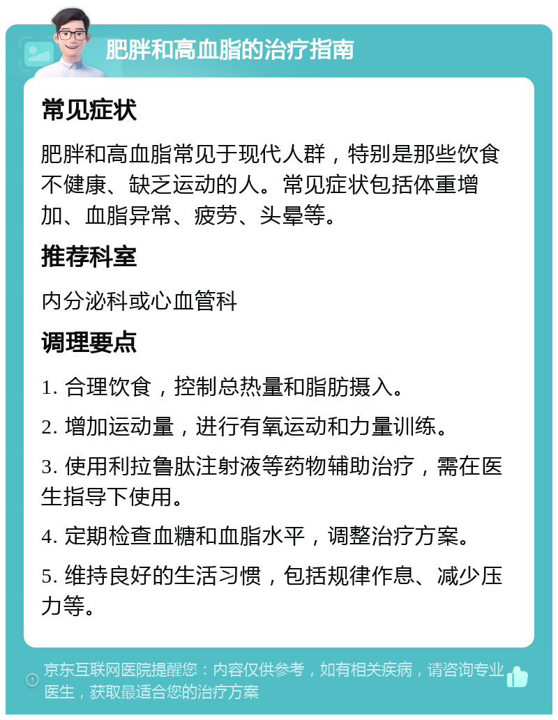 肥胖和高血脂的治疗指南 常见症状 肥胖和高血脂常见于现代人群，特别是那些饮食不健康、缺乏运动的人。常见症状包括体重增加、血脂异常、疲劳、头晕等。 推荐科室 内分泌科或心血管科 调理要点 1. 合理饮食，控制总热量和脂肪摄入。 2. 增加运动量，进行有氧运动和力量训练。 3. 使用利拉鲁肽注射液等药物辅助治疗，需在医生指导下使用。 4. 定期检查血糖和血脂水平，调整治疗方案。 5. 维持良好的生活习惯，包括规律作息、减少压力等。