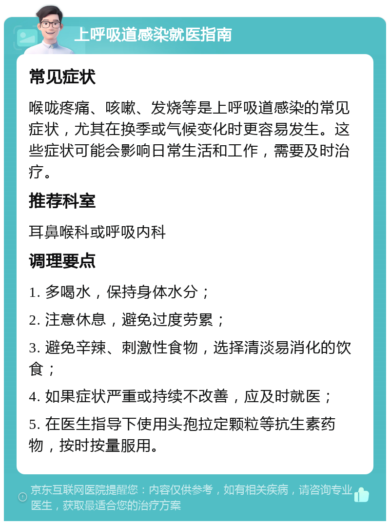 上呼吸道感染就医指南 常见症状 喉咙疼痛、咳嗽、发烧等是上呼吸道感染的常见症状，尤其在换季或气候变化时更容易发生。这些症状可能会影响日常生活和工作，需要及时治疗。 推荐科室 耳鼻喉科或呼吸内科 调理要点 1. 多喝水，保持身体水分； 2. 注意休息，避免过度劳累； 3. 避免辛辣、刺激性食物，选择清淡易消化的饮食； 4. 如果症状严重或持续不改善，应及时就医； 5. 在医生指导下使用头孢拉定颗粒等抗生素药物，按时按量服用。