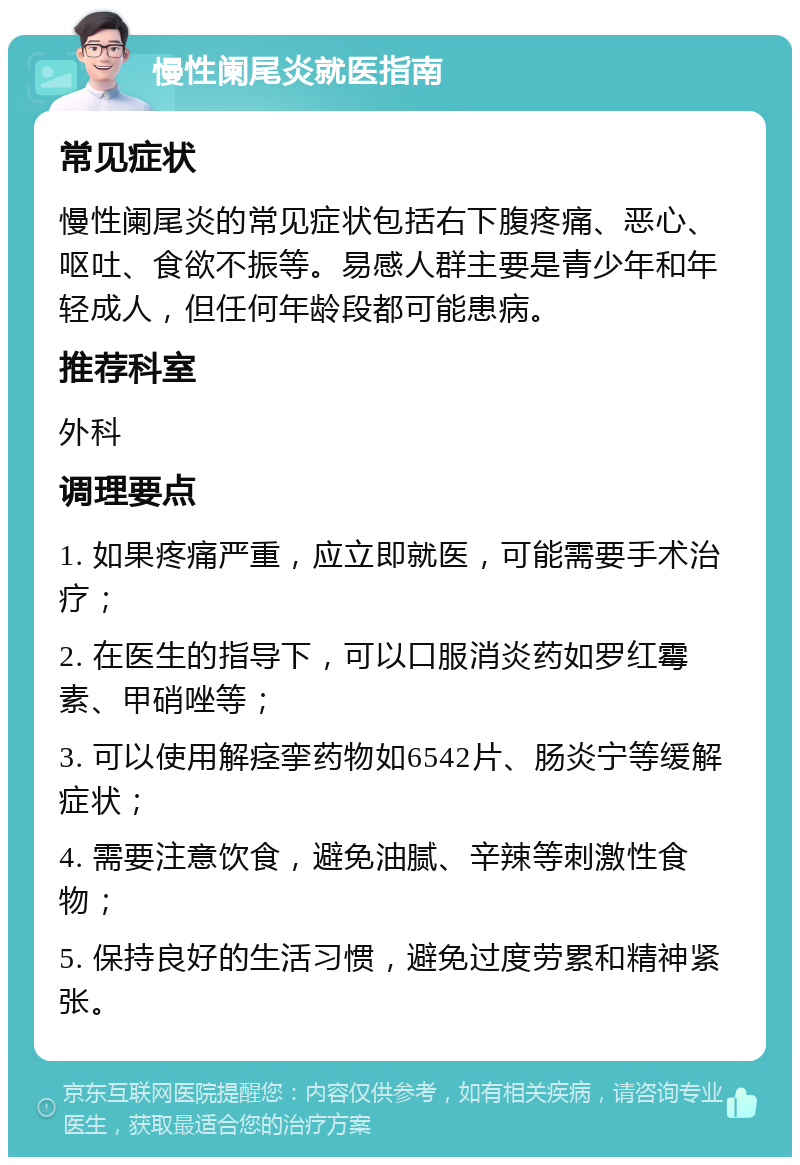 慢性阑尾炎就医指南 常见症状 慢性阑尾炎的常见症状包括右下腹疼痛、恶心、呕吐、食欲不振等。易感人群主要是青少年和年轻成人，但任何年龄段都可能患病。 推荐科室 外科 调理要点 1. 如果疼痛严重，应立即就医，可能需要手术治疗； 2. 在医生的指导下，可以口服消炎药如罗红霉素、甲硝唑等； 3. 可以使用解痉挛药物如6542片、肠炎宁等缓解症状； 4. 需要注意饮食，避免油腻、辛辣等刺激性食物； 5. 保持良好的生活习惯，避免过度劳累和精神紧张。