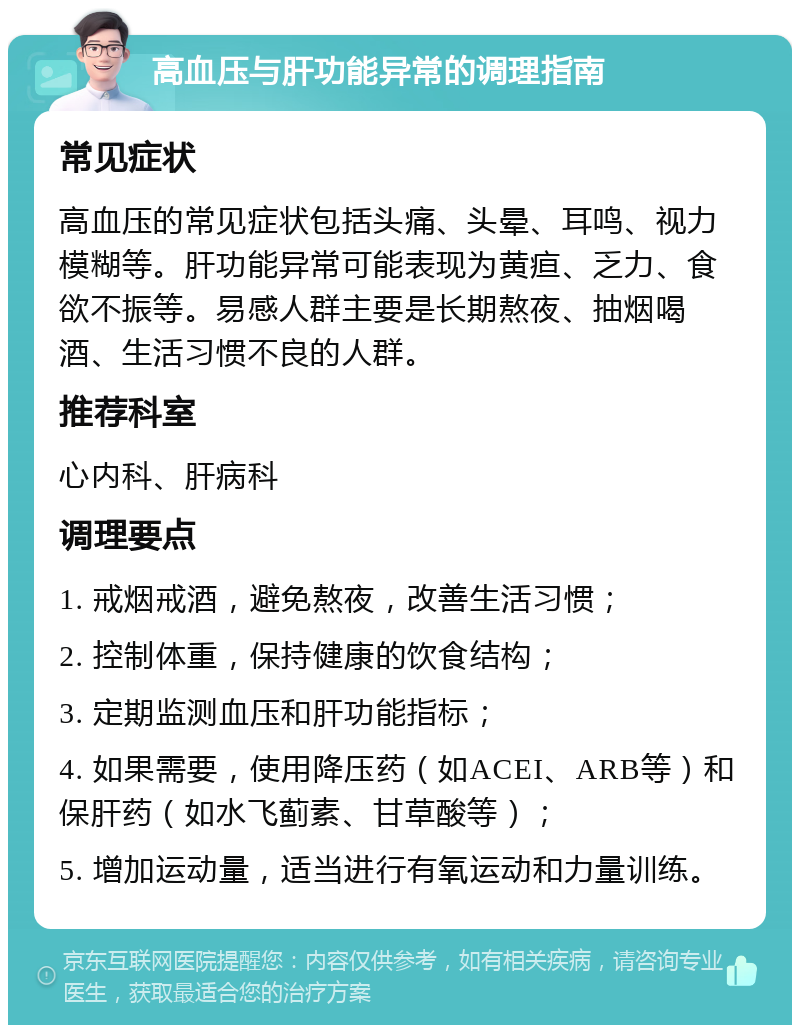 高血压与肝功能异常的调理指南 常见症状 高血压的常见症状包括头痛、头晕、耳鸣、视力模糊等。肝功能异常可能表现为黄疸、乏力、食欲不振等。易感人群主要是长期熬夜、抽烟喝酒、生活习惯不良的人群。 推荐科室 心内科、肝病科 调理要点 1. 戒烟戒酒，避免熬夜，改善生活习惯； 2. 控制体重，保持健康的饮食结构； 3. 定期监测血压和肝功能指标； 4. 如果需要，使用降压药（如ACEI、ARB等）和保肝药（如水飞蓟素、甘草酸等）； 5. 增加运动量，适当进行有氧运动和力量训练。