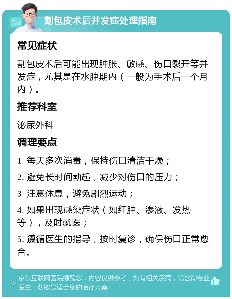 割包皮术后并发症处理指南 常见症状 割包皮术后可能出现肿胀、敏感、伤口裂开等并发症，尤其是在水肿期内（一般为手术后一个月内）。 推荐科室 泌尿外科 调理要点 1. 每天多次消毒，保持伤口清洁干燥； 2. 避免长时间勃起，减少对伤口的压力； 3. 注意休息，避免剧烈运动； 4. 如果出现感染症状（如红肿、渗液、发热等），及时就医； 5. 遵循医生的指导，按时复诊，确保伤口正常愈合。