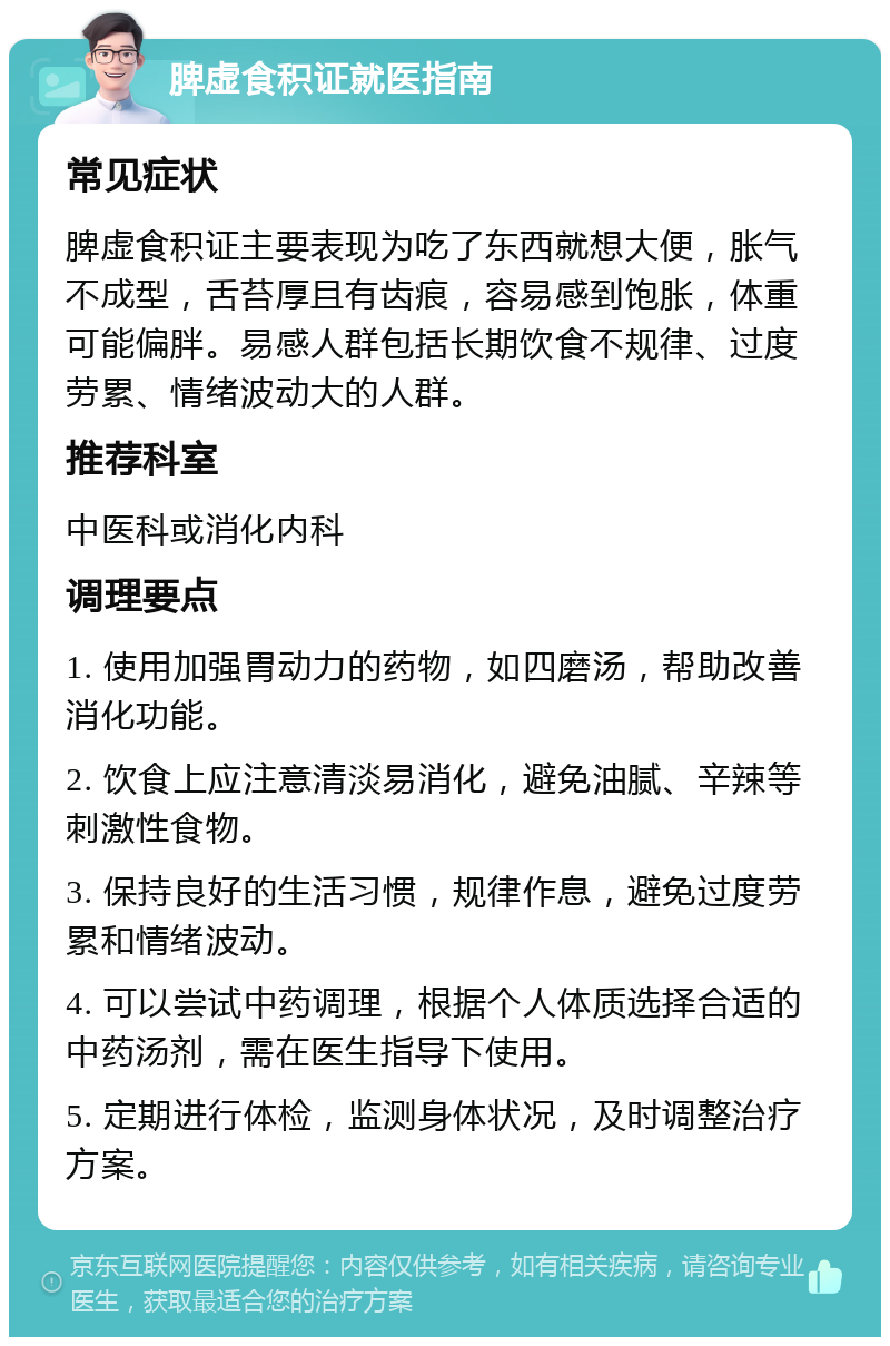 脾虚食积证就医指南 常见症状 脾虚食积证主要表现为吃了东西就想大便，胀气不成型，舌苔厚且有齿痕，容易感到饱胀，体重可能偏胖。易感人群包括长期饮食不规律、过度劳累、情绪波动大的人群。 推荐科室 中医科或消化内科 调理要点 1. 使用加强胃动力的药物，如四磨汤，帮助改善消化功能。 2. 饮食上应注意清淡易消化，避免油腻、辛辣等刺激性食物。 3. 保持良好的生活习惯，规律作息，避免过度劳累和情绪波动。 4. 可以尝试中药调理，根据个人体质选择合适的中药汤剂，需在医生指导下使用。 5. 定期进行体检，监测身体状况，及时调整治疗方案。