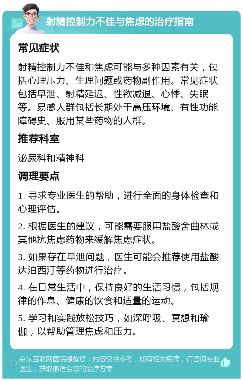 射精控制力不佳与焦虑的治疗指南 常见症状 射精控制力不佳和焦虑可能与多种因素有关，包括心理压力、生理问题或药物副作用。常见症状包括早泄、射精延迟、性欲减退、心悸、失眠等。易感人群包括长期处于高压环境、有性功能障碍史、服用某些药物的人群。 推荐科室 泌尿科和精神科 调理要点 1. 寻求专业医生的帮助，进行全面的身体检查和心理评估。 2. 根据医生的建议，可能需要服用盐酸舍曲林或其他抗焦虑药物来缓解焦虑症状。 3. 如果存在早泄问题，医生可能会推荐使用盐酸达泊西汀等药物进行治疗。 4. 在日常生活中，保持良好的生活习惯，包括规律的作息、健康的饮食和适量的运动。 5. 学习和实践放松技巧，如深呼吸、冥想和瑜伽，以帮助管理焦虑和压力。