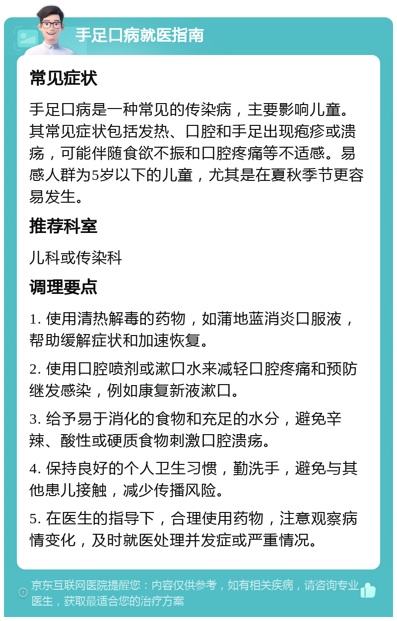 手足口病就医指南 常见症状 手足口病是一种常见的传染病，主要影响儿童。其常见症状包括发热、口腔和手足出现疱疹或溃疡，可能伴随食欲不振和口腔疼痛等不适感。易感人群为5岁以下的儿童，尤其是在夏秋季节更容易发生。 推荐科室 儿科或传染科 调理要点 1. 使用清热解毒的药物，如蒲地蓝消炎口服液，帮助缓解症状和加速恢复。 2. 使用口腔喷剂或漱口水来减轻口腔疼痛和预防继发感染，例如康复新液漱口。 3. 给予易于消化的食物和充足的水分，避免辛辣、酸性或硬质食物刺激口腔溃疡。 4. 保持良好的个人卫生习惯，勤洗手，避免与其他患儿接触，减少传播风险。 5. 在医生的指导下，合理使用药物，注意观察病情变化，及时就医处理并发症或严重情况。