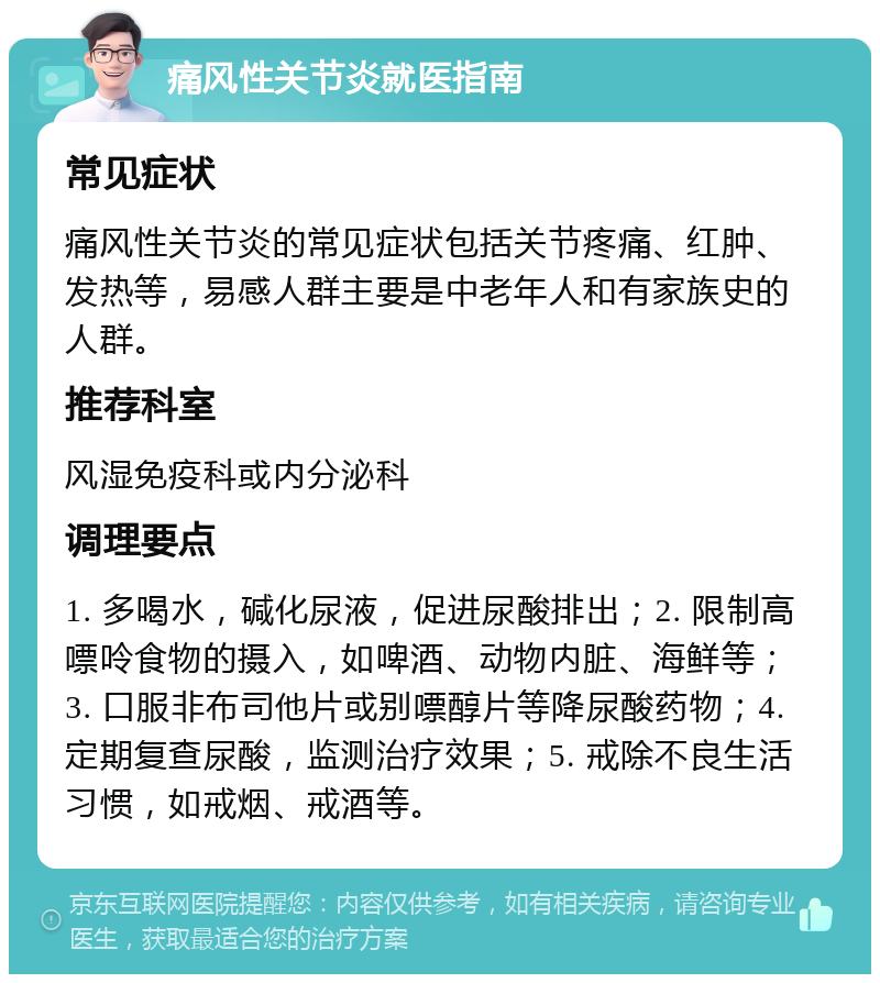 痛风性关节炎就医指南 常见症状 痛风性关节炎的常见症状包括关节疼痛、红肿、发热等，易感人群主要是中老年人和有家族史的人群。 推荐科室 风湿免疫科或内分泌科 调理要点 1. 多喝水，碱化尿液，促进尿酸排出；2. 限制高嘌呤食物的摄入，如啤酒、动物内脏、海鲜等；3. 口服非布司他片或别嘌醇片等降尿酸药物；4. 定期复查尿酸，监测治疗效果；5. 戒除不良生活习惯，如戒烟、戒酒等。