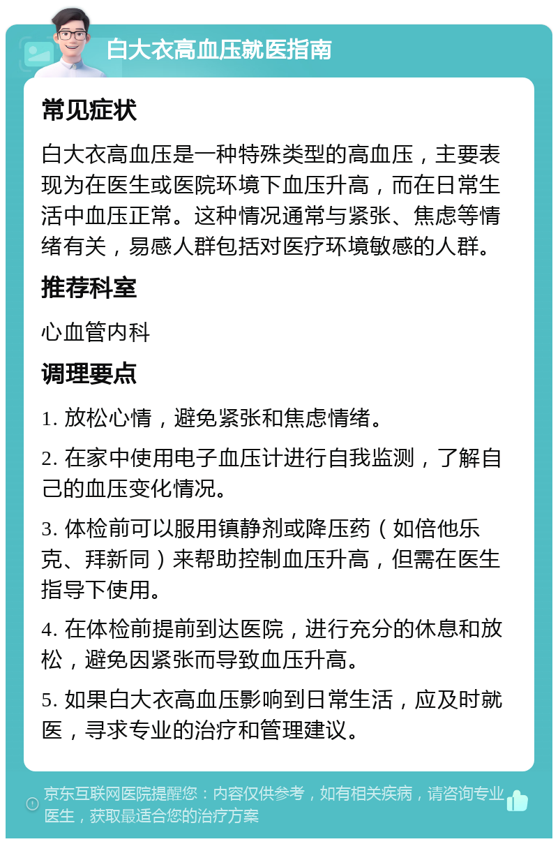 白大衣高血压就医指南 常见症状 白大衣高血压是一种特殊类型的高血压，主要表现为在医生或医院环境下血压升高，而在日常生活中血压正常。这种情况通常与紧张、焦虑等情绪有关，易感人群包括对医疗环境敏感的人群。 推荐科室 心血管内科 调理要点 1. 放松心情，避免紧张和焦虑情绪。 2. 在家中使用电子血压计进行自我监测，了解自己的血压变化情况。 3. 体检前可以服用镇静剂或降压药（如倍他乐克、拜新同）来帮助控制血压升高，但需在医生指导下使用。 4. 在体检前提前到达医院，进行充分的休息和放松，避免因紧张而导致血压升高。 5. 如果白大衣高血压影响到日常生活，应及时就医，寻求专业的治疗和管理建议。