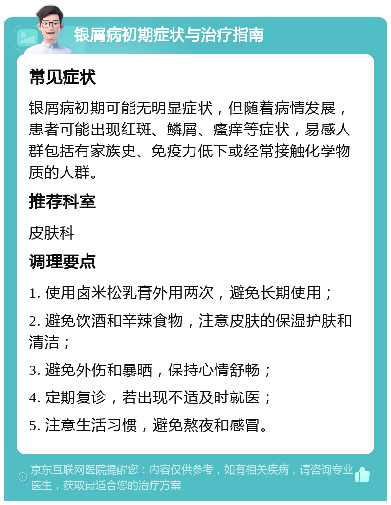 银屑病初期症状与治疗指南 常见症状 银屑病初期可能无明显症状，但随着病情发展，患者可能出现红斑、鳞屑、瘙痒等症状，易感人群包括有家族史、免疫力低下或经常接触化学物质的人群。 推荐科室 皮肤科 调理要点 1. 使用卤米松乳膏外用两次，避免长期使用； 2. 避免饮酒和辛辣食物，注意皮肤的保湿护肤和清洁； 3. 避免外伤和暴晒，保持心情舒畅； 4. 定期复诊，若出现不适及时就医； 5. 注意生活习惯，避免熬夜和感冒。