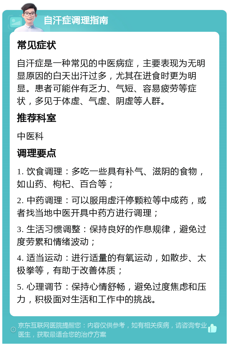 自汗症调理指南 常见症状 自汗症是一种常见的中医病症，主要表现为无明显原因的白天出汗过多，尤其在进食时更为明显。患者可能伴有乏力、气短、容易疲劳等症状，多见于体虚、气虚、阴虚等人群。 推荐科室 中医科 调理要点 1. 饮食调理：多吃一些具有补气、滋阴的食物，如山药、枸杞、百合等； 2. 中药调理：可以服用虚汗停颗粒等中成药，或者找当地中医开具中药方进行调理； 3. 生活习惯调整：保持良好的作息规律，避免过度劳累和情绪波动； 4. 适当运动：进行适量的有氧运动，如散步、太极拳等，有助于改善体质； 5. 心理调节：保持心情舒畅，避免过度焦虑和压力，积极面对生活和工作中的挑战。