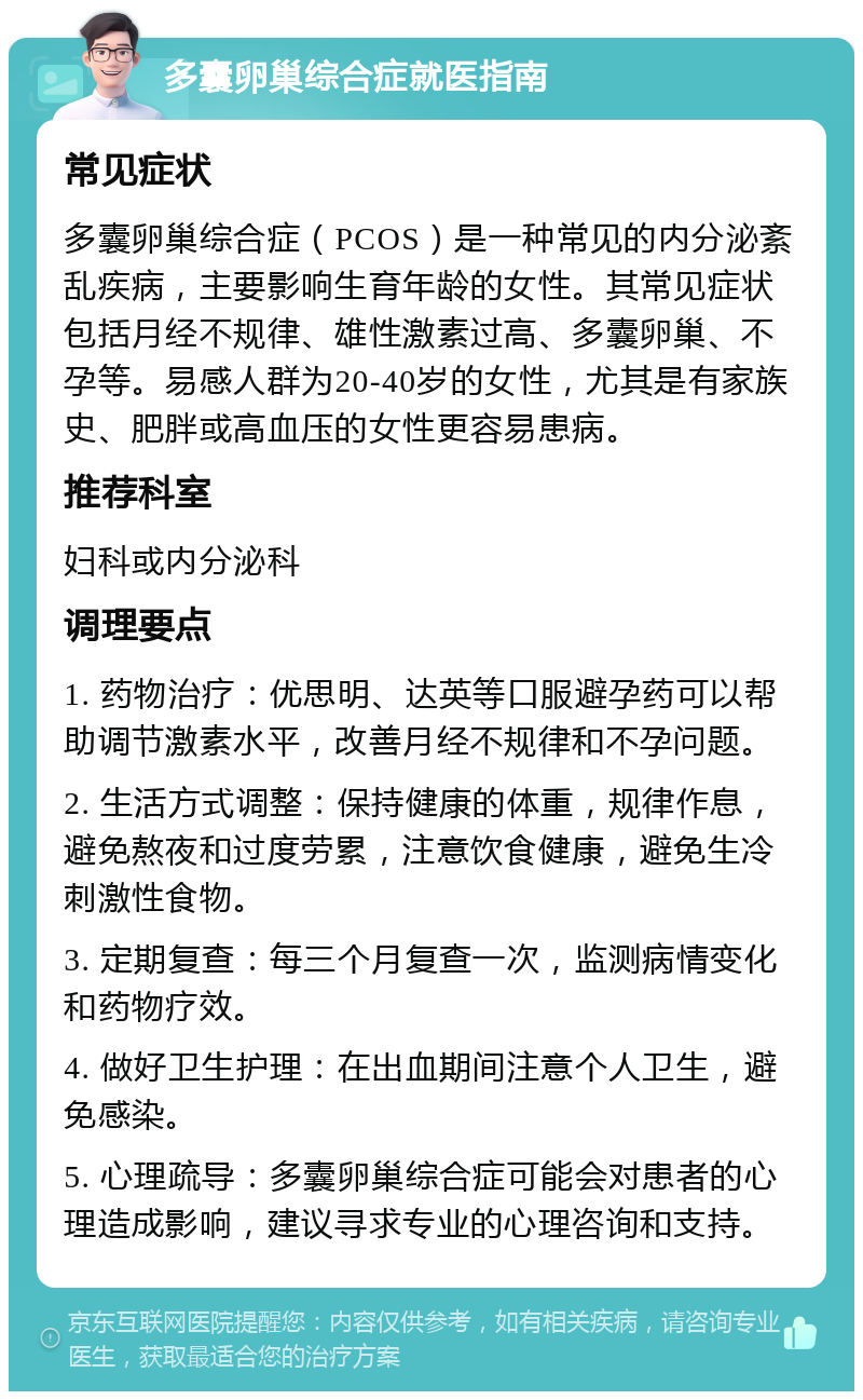 多囊卵巢综合症就医指南 常见症状 多囊卵巢综合症（PCOS）是一种常见的内分泌紊乱疾病，主要影响生育年龄的女性。其常见症状包括月经不规律、雄性激素过高、多囊卵巢、不孕等。易感人群为20-40岁的女性，尤其是有家族史、肥胖或高血压的女性更容易患病。 推荐科室 妇科或内分泌科 调理要点 1. 药物治疗：优思明、达英等口服避孕药可以帮助调节激素水平，改善月经不规律和不孕问题。 2. 生活方式调整：保持健康的体重，规律作息，避免熬夜和过度劳累，注意饮食健康，避免生冷刺激性食物。 3. 定期复查：每三个月复查一次，监测病情变化和药物疗效。 4. 做好卫生护理：在出血期间注意个人卫生，避免感染。 5. 心理疏导：多囊卵巢综合症可能会对患者的心理造成影响，建议寻求专业的心理咨询和支持。