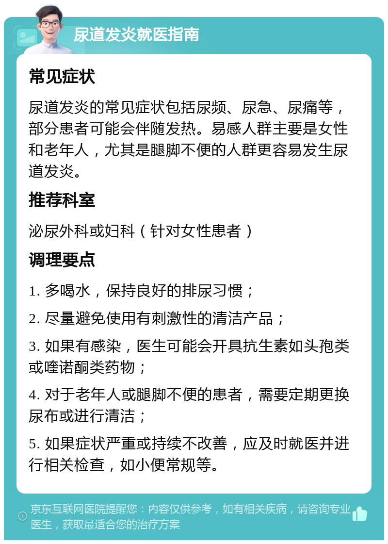 尿道发炎就医指南 常见症状 尿道发炎的常见症状包括尿频、尿急、尿痛等，部分患者可能会伴随发热。易感人群主要是女性和老年人，尤其是腿脚不便的人群更容易发生尿道发炎。 推荐科室 泌尿外科或妇科（针对女性患者） 调理要点 1. 多喝水，保持良好的排尿习惯； 2. 尽量避免使用有刺激性的清洁产品； 3. 如果有感染，医生可能会开具抗生素如头孢类或喹诺酮类药物； 4. 对于老年人或腿脚不便的患者，需要定期更换尿布或进行清洁； 5. 如果症状严重或持续不改善，应及时就医并进行相关检查，如小便常规等。