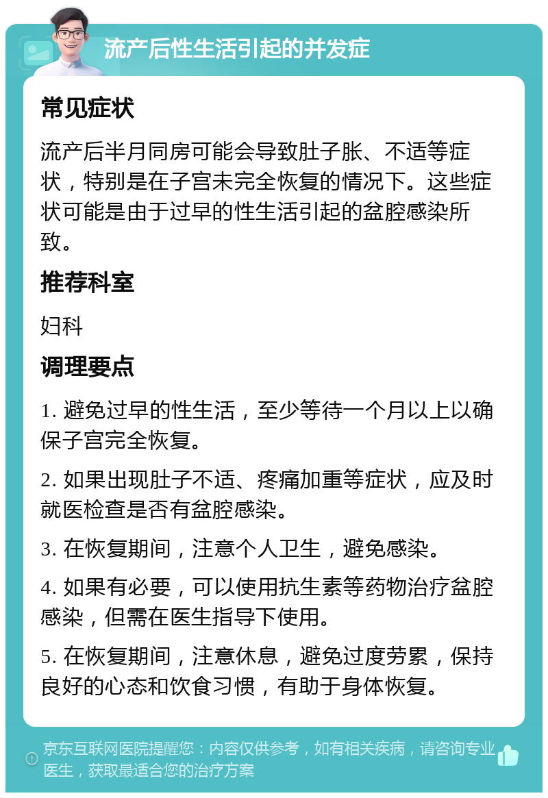 流产后性生活引起的并发症 常见症状 流产后半月同房可能会导致肚子胀、不适等症状，特别是在子宫未完全恢复的情况下。这些症状可能是由于过早的性生活引起的盆腔感染所致。 推荐科室 妇科 调理要点 1. 避免过早的性生活，至少等待一个月以上以确保子宫完全恢复。 2. 如果出现肚子不适、疼痛加重等症状，应及时就医检查是否有盆腔感染。 3. 在恢复期间，注意个人卫生，避免感染。 4. 如果有必要，可以使用抗生素等药物治疗盆腔感染，但需在医生指导下使用。 5. 在恢复期间，注意休息，避免过度劳累，保持良好的心态和饮食习惯，有助于身体恢复。