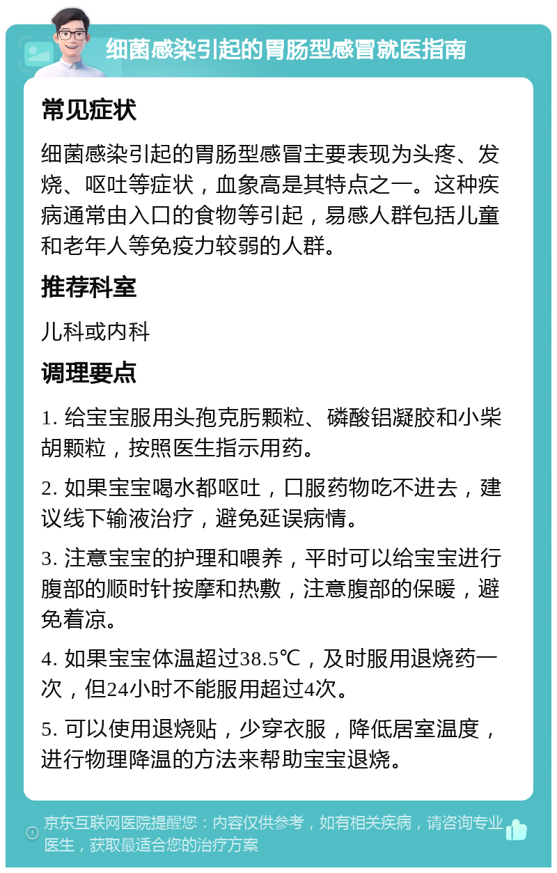 细菌感染引起的胃肠型感冒就医指南 常见症状 细菌感染引起的胃肠型感冒主要表现为头疼、发烧、呕吐等症状，血象高是其特点之一。这种疾病通常由入口的食物等引起，易感人群包括儿童和老年人等免疫力较弱的人群。 推荐科室 儿科或内科 调理要点 1. 给宝宝服用头孢克肟颗粒、磷酸铝凝胶和小柴胡颗粒，按照医生指示用药。 2. 如果宝宝喝水都呕吐，口服药物吃不进去，建议线下输液治疗，避免延误病情。 3. 注意宝宝的护理和喂养，平时可以给宝宝进行腹部的顺时针按摩和热敷，注意腹部的保暖，避免着凉。 4. 如果宝宝体温超过38.5℃，及时服用退烧药一次，但24小时不能服用超过4次。 5. 可以使用退烧贴，少穿衣服，降低居室温度，进行物理降温的方法来帮助宝宝退烧。