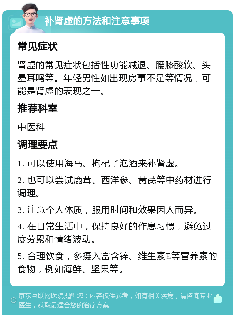 补肾虚的方法和注意事项 常见症状 肾虚的常见症状包括性功能减退、腰膝酸软、头晕耳鸣等。年轻男性如出现房事不足等情况，可能是肾虚的表现之一。 推荐科室 中医科 调理要点 1. 可以使用海马、枸杞子泡酒来补肾虚。 2. 也可以尝试鹿茸、西洋参、黄芪等中药材进行调理。 3. 注意个人体质，服用时间和效果因人而异。 4. 在日常生活中，保持良好的作息习惯，避免过度劳累和情绪波动。 5. 合理饮食，多摄入富含锌、维生素E等营养素的食物，例如海鲜、坚果等。