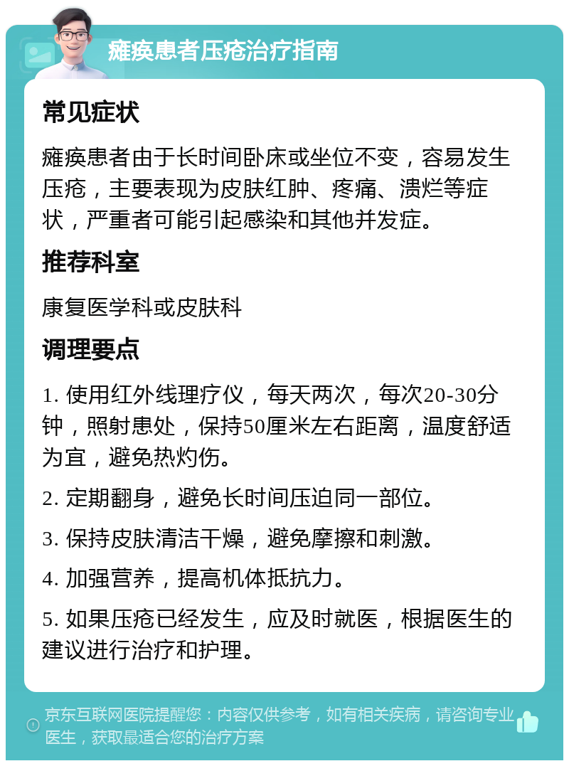 瘫痪患者压疮治疗指南 常见症状 瘫痪患者由于长时间卧床或坐位不变，容易发生压疮，主要表现为皮肤红肿、疼痛、溃烂等症状，严重者可能引起感染和其他并发症。 推荐科室 康复医学科或皮肤科 调理要点 1. 使用红外线理疗仪，每天两次，每次20-30分钟，照射患处，保持50厘米左右距离，温度舒适为宜，避免热灼伤。 2. 定期翻身，避免长时间压迫同一部位。 3. 保持皮肤清洁干燥，避免摩擦和刺激。 4. 加强营养，提高机体抵抗力。 5. 如果压疮已经发生，应及时就医，根据医生的建议进行治疗和护理。