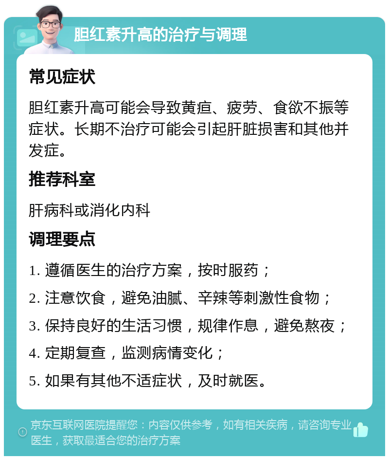 胆红素升高的治疗与调理 常见症状 胆红素升高可能会导致黄疸、疲劳、食欲不振等症状。长期不治疗可能会引起肝脏损害和其他并发症。 推荐科室 肝病科或消化内科 调理要点 1. 遵循医生的治疗方案，按时服药； 2. 注意饮食，避免油腻、辛辣等刺激性食物； 3. 保持良好的生活习惯，规律作息，避免熬夜； 4. 定期复查，监测病情变化； 5. 如果有其他不适症状，及时就医。