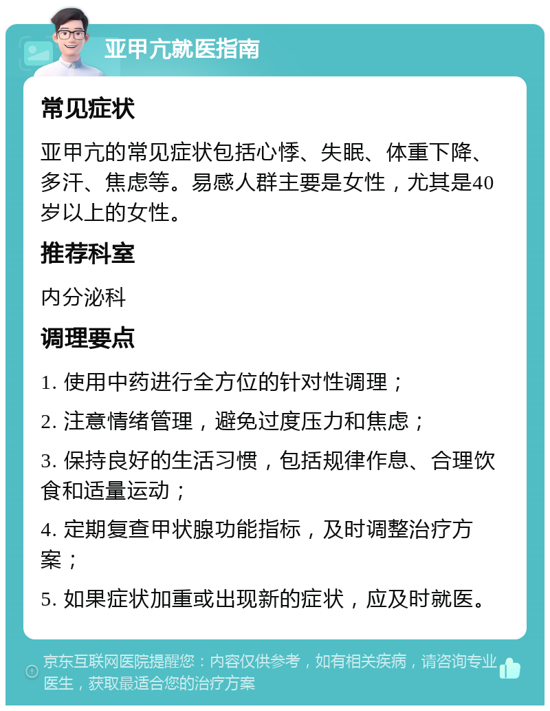 亚甲亢就医指南 常见症状 亚甲亢的常见症状包括心悸、失眠、体重下降、多汗、焦虑等。易感人群主要是女性，尤其是40岁以上的女性。 推荐科室 内分泌科 调理要点 1. 使用中药进行全方位的针对性调理； 2. 注意情绪管理，避免过度压力和焦虑； 3. 保持良好的生活习惯，包括规律作息、合理饮食和适量运动； 4. 定期复查甲状腺功能指标，及时调整治疗方案； 5. 如果症状加重或出现新的症状，应及时就医。