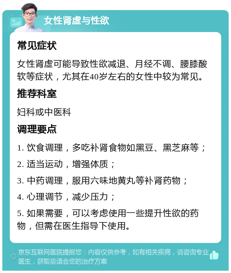 女性肾虚与性欲 常见症状 女性肾虚可能导致性欲减退、月经不调、腰膝酸软等症状，尤其在40岁左右的女性中较为常见。 推荐科室 妇科或中医科 调理要点 1. 饮食调理，多吃补肾食物如黑豆、黑芝麻等； 2. 适当运动，增强体质； 3. 中药调理，服用六味地黄丸等补肾药物； 4. 心理调节，减少压力； 5. 如果需要，可以考虑使用一些提升性欲的药物，但需在医生指导下使用。