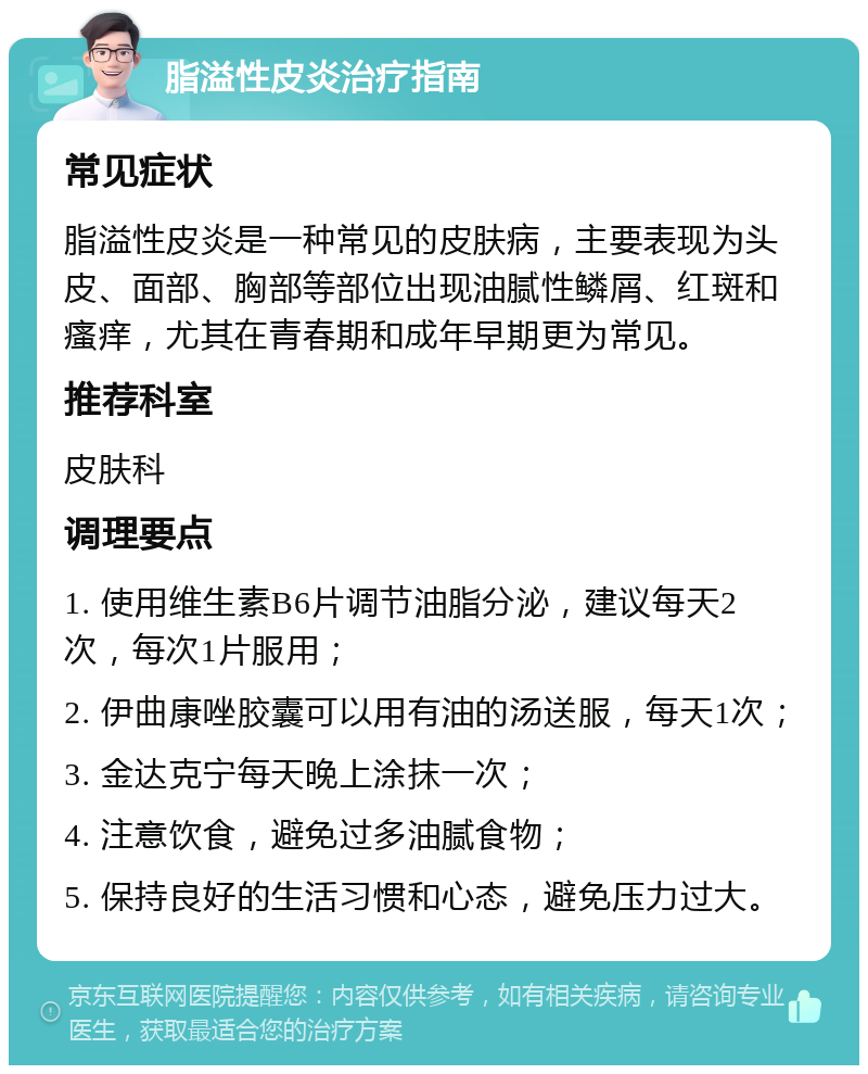 脂溢性皮炎治疗指南 常见症状 脂溢性皮炎是一种常见的皮肤病，主要表现为头皮、面部、胸部等部位出现油腻性鳞屑、红斑和瘙痒，尤其在青春期和成年早期更为常见。 推荐科室 皮肤科 调理要点 1. 使用维生素B6片调节油脂分泌，建议每天2次，每次1片服用； 2. 伊曲康唑胶囊可以用有油的汤送服，每天1次； 3. 金达克宁每天晚上涂抹一次； 4. 注意饮食，避免过多油腻食物； 5. 保持良好的生活习惯和心态，避免压力过大。