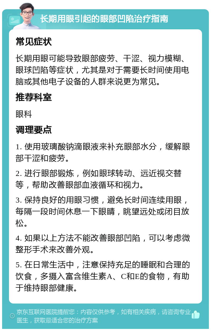 长期用眼引起的眼部凹陷治疗指南 常见症状 长期用眼可能导致眼部疲劳、干涩、视力模糊、眼球凹陷等症状，尤其是对于需要长时间使用电脑或其他电子设备的人群来说更为常见。 推荐科室 眼科 调理要点 1. 使用玻璃酸钠滴眼液来补充眼部水分，缓解眼部干涩和疲劳。 2. 进行眼部锻炼，例如眼球转动、远近视交替等，帮助改善眼部血液循环和视力。 3. 保持良好的用眼习惯，避免长时间连续用眼，每隔一段时间休息一下眼睛，眺望远处或闭目放松。 4. 如果以上方法不能改善眼部凹陷，可以考虑微整形手术来改善外观。 5. 在日常生活中，注意保持充足的睡眠和合理的饮食，多摄入富含维生素A、C和E的食物，有助于维持眼部健康。