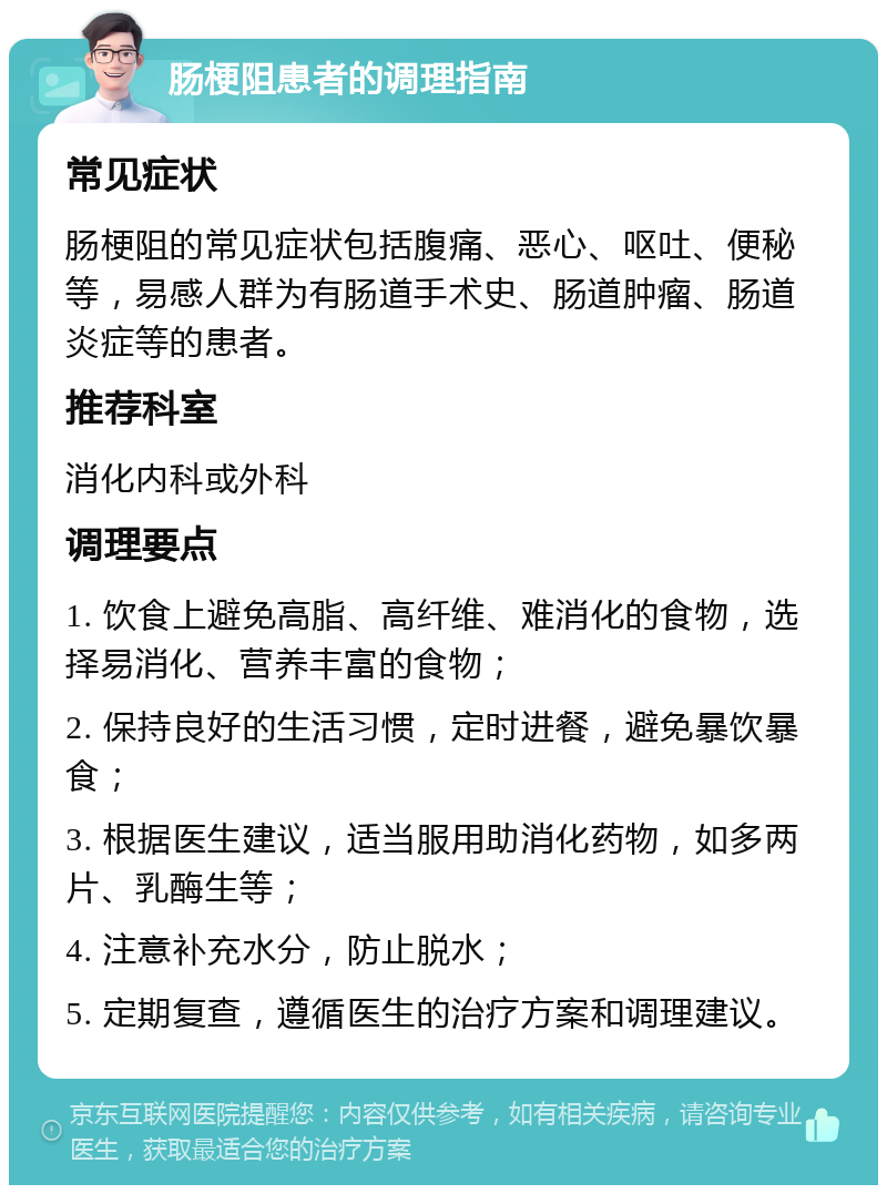 肠梗阻患者的调理指南 常见症状 肠梗阻的常见症状包括腹痛、恶心、呕吐、便秘等，易感人群为有肠道手术史、肠道肿瘤、肠道炎症等的患者。 推荐科室 消化内科或外科 调理要点 1. 饮食上避免高脂、高纤维、难消化的食物，选择易消化、营养丰富的食物； 2. 保持良好的生活习惯，定时进餐，避免暴饮暴食； 3. 根据医生建议，适当服用助消化药物，如多两片、乳酶生等； 4. 注意补充水分，防止脱水； 5. 定期复查，遵循医生的治疗方案和调理建议。