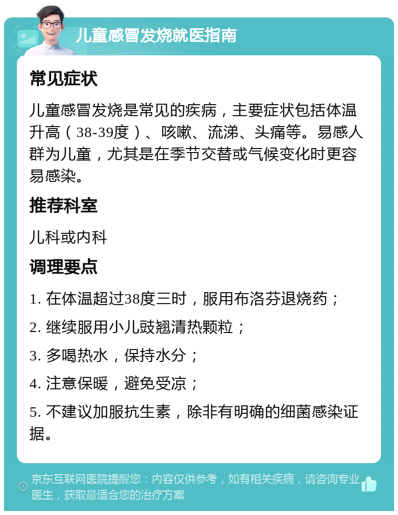 儿童感冒发烧就医指南 常见症状 儿童感冒发烧是常见的疾病，主要症状包括体温升高（38-39度）、咳嗽、流涕、头痛等。易感人群为儿童，尤其是在季节交替或气候变化时更容易感染。 推荐科室 儿科或内科 调理要点 1. 在体温超过38度三时，服用布洛芬退烧药； 2. 继续服用小儿豉翘清热颗粒； 3. 多喝热水，保持水分； 4. 注意保暖，避免受凉； 5. 不建议加服抗生素，除非有明确的细菌感染证据。