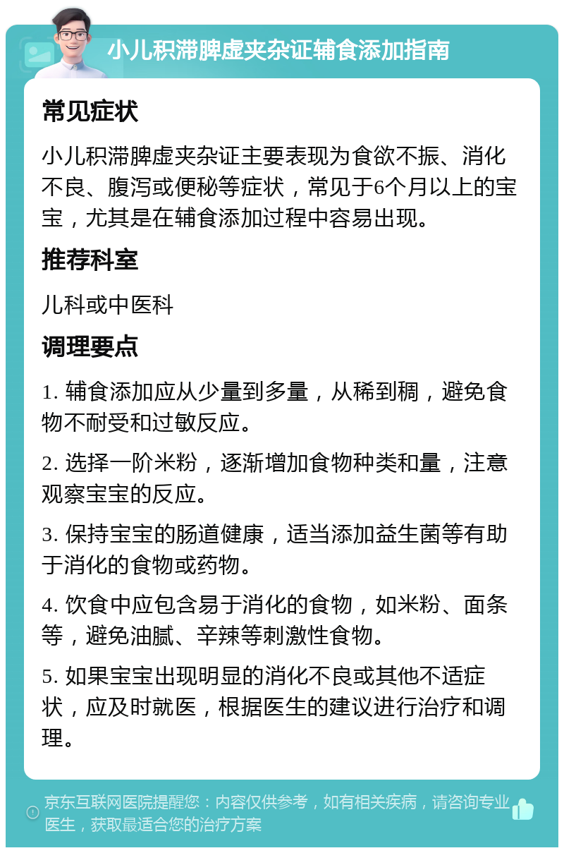 小儿积滞脾虚夹杂证辅食添加指南 常见症状 小儿积滞脾虚夹杂证主要表现为食欲不振、消化不良、腹泻或便秘等症状，常见于6个月以上的宝宝，尤其是在辅食添加过程中容易出现。 推荐科室 儿科或中医科 调理要点 1. 辅食添加应从少量到多量，从稀到稠，避免食物不耐受和过敏反应。 2. 选择一阶米粉，逐渐增加食物种类和量，注意观察宝宝的反应。 3. 保持宝宝的肠道健康，适当添加益生菌等有助于消化的食物或药物。 4. 饮食中应包含易于消化的食物，如米粉、面条等，避免油腻、辛辣等刺激性食物。 5. 如果宝宝出现明显的消化不良或其他不适症状，应及时就医，根据医生的建议进行治疗和调理。