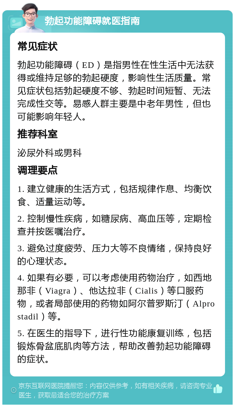 勃起功能障碍就医指南 常见症状 勃起功能障碍（ED）是指男性在性生活中无法获得或维持足够的勃起硬度，影响性生活质量。常见症状包括勃起硬度不够、勃起时间短暂、无法完成性交等。易感人群主要是中老年男性，但也可能影响年轻人。 推荐科室 泌尿外科或男科 调理要点 1. 建立健康的生活方式，包括规律作息、均衡饮食、适量运动等。 2. 控制慢性疾病，如糖尿病、高血压等，定期检查并按医嘱治疗。 3. 避免过度疲劳、压力大等不良情绪，保持良好的心理状态。 4. 如果有必要，可以考虑使用药物治疗，如西地那非（Viagra）、他达拉非（Cialis）等口服药物，或者局部使用的药物如阿尔普罗斯汀（Alprostadil）等。 5. 在医生的指导下，进行性功能康复训练，包括锻炼骨盆底肌肉等方法，帮助改善勃起功能障碍的症状。