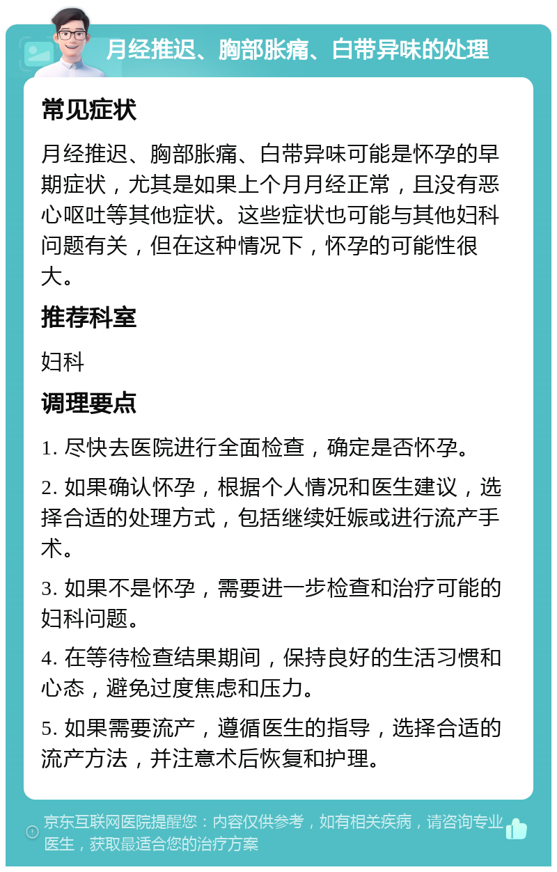 月经推迟、胸部胀痛、白带异味的处理 常见症状 月经推迟、胸部胀痛、白带异味可能是怀孕的早期症状，尤其是如果上个月月经正常，且没有恶心呕吐等其他症状。这些症状也可能与其他妇科问题有关，但在这种情况下，怀孕的可能性很大。 推荐科室 妇科 调理要点 1. 尽快去医院进行全面检查，确定是否怀孕。 2. 如果确认怀孕，根据个人情况和医生建议，选择合适的处理方式，包括继续妊娠或进行流产手术。 3. 如果不是怀孕，需要进一步检查和治疗可能的妇科问题。 4. 在等待检查结果期间，保持良好的生活习惯和心态，避免过度焦虑和压力。 5. 如果需要流产，遵循医生的指导，选择合适的流产方法，并注意术后恢复和护理。