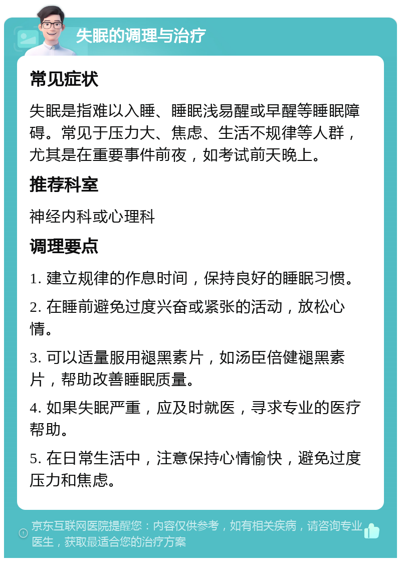 失眠的调理与治疗 常见症状 失眠是指难以入睡、睡眠浅易醒或早醒等睡眠障碍。常见于压力大、焦虑、生活不规律等人群，尤其是在重要事件前夜，如考试前天晚上。 推荐科室 神经内科或心理科 调理要点 1. 建立规律的作息时间，保持良好的睡眠习惯。 2. 在睡前避免过度兴奋或紧张的活动，放松心情。 3. 可以适量服用褪黑素片，如汤臣倍健褪黑素片，帮助改善睡眠质量。 4. 如果失眠严重，应及时就医，寻求专业的医疗帮助。 5. 在日常生活中，注意保持心情愉快，避免过度压力和焦虑。