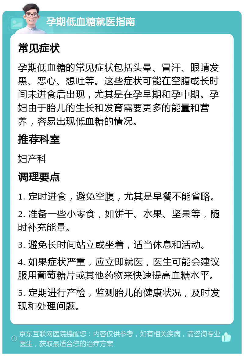 孕期低血糖就医指南 常见症状 孕期低血糖的常见症状包括头晕、冒汗、眼睛发黑、恶心、想吐等。这些症状可能在空腹或长时间未进食后出现，尤其是在孕早期和孕中期。孕妇由于胎儿的生长和发育需要更多的能量和营养，容易出现低血糖的情况。 推荐科室 妇产科 调理要点 1. 定时进食，避免空腹，尤其是早餐不能省略。 2. 准备一些小零食，如饼干、水果、坚果等，随时补充能量。 3. 避免长时间站立或坐着，适当休息和活动。 4. 如果症状严重，应立即就医，医生可能会建议服用葡萄糖片或其他药物来快速提高血糖水平。 5. 定期进行产检，监测胎儿的健康状况，及时发现和处理问题。