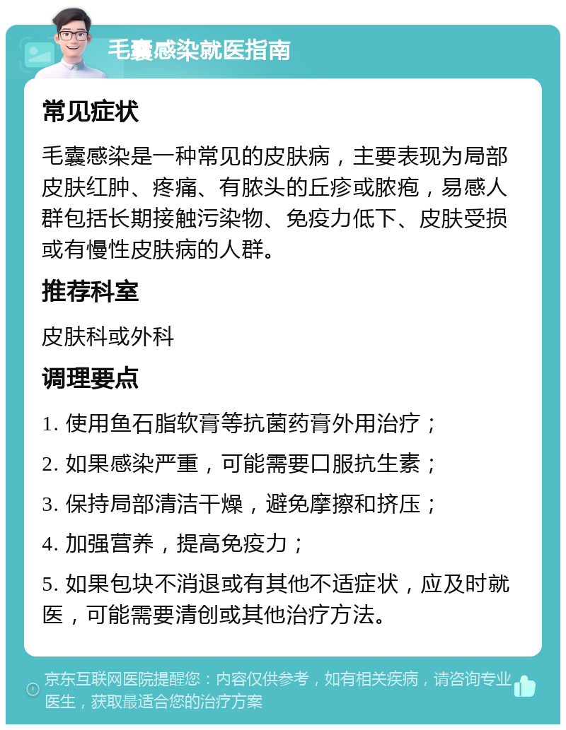 毛囊感染就医指南 常见症状 毛囊感染是一种常见的皮肤病，主要表现为局部皮肤红肿、疼痛、有脓头的丘疹或脓疱，易感人群包括长期接触污染物、免疫力低下、皮肤受损或有慢性皮肤病的人群。 推荐科室 皮肤科或外科 调理要点 1. 使用鱼石脂软膏等抗菌药膏外用治疗； 2. 如果感染严重，可能需要口服抗生素； 3. 保持局部清洁干燥，避免摩擦和挤压； 4. 加强营养，提高免疫力； 5. 如果包块不消退或有其他不适症状，应及时就医，可能需要清创或其他治疗方法。