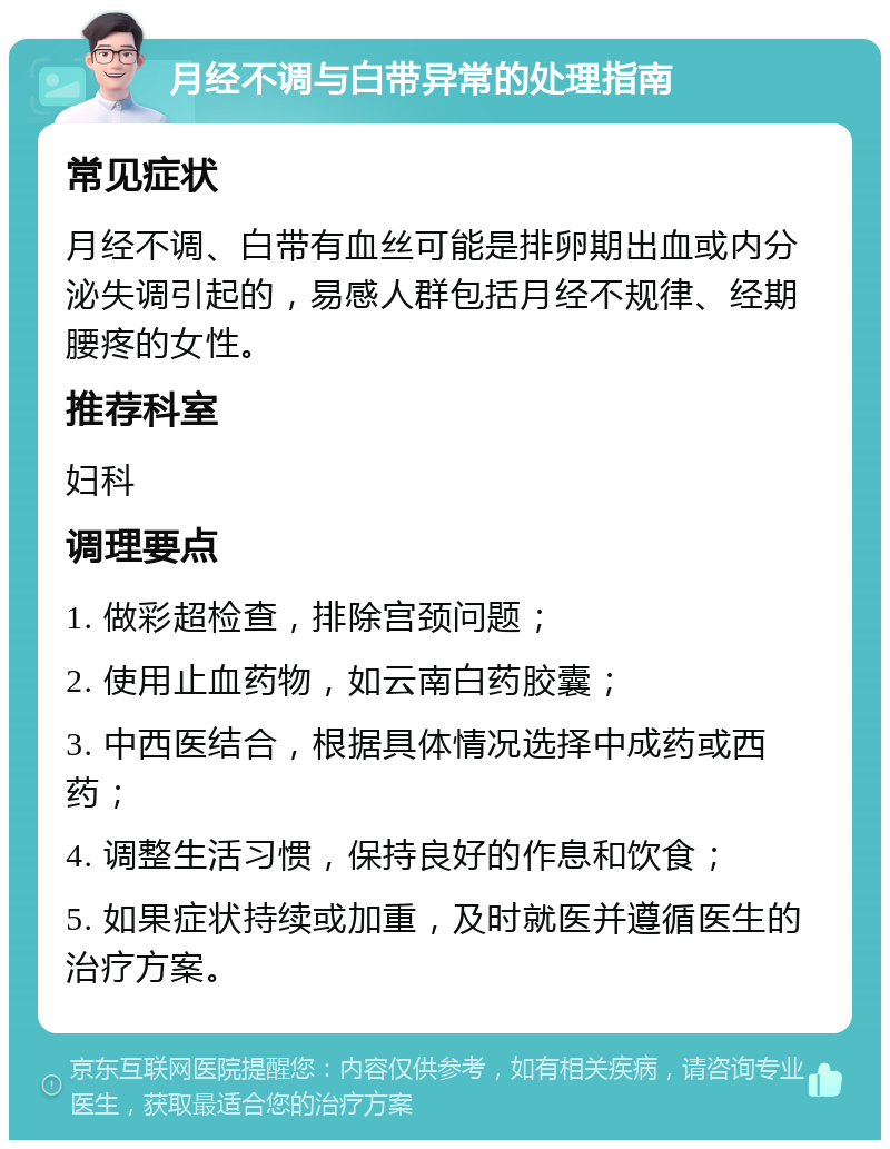 月经不调与白带异常的处理指南 常见症状 月经不调、白带有血丝可能是排卵期出血或内分泌失调引起的，易感人群包括月经不规律、经期腰疼的女性。 推荐科室 妇科 调理要点 1. 做彩超检查，排除宫颈问题； 2. 使用止血药物，如云南白药胶囊； 3. 中西医结合，根据具体情况选择中成药或西药； 4. 调整生活习惯，保持良好的作息和饮食； 5. 如果症状持续或加重，及时就医并遵循医生的治疗方案。